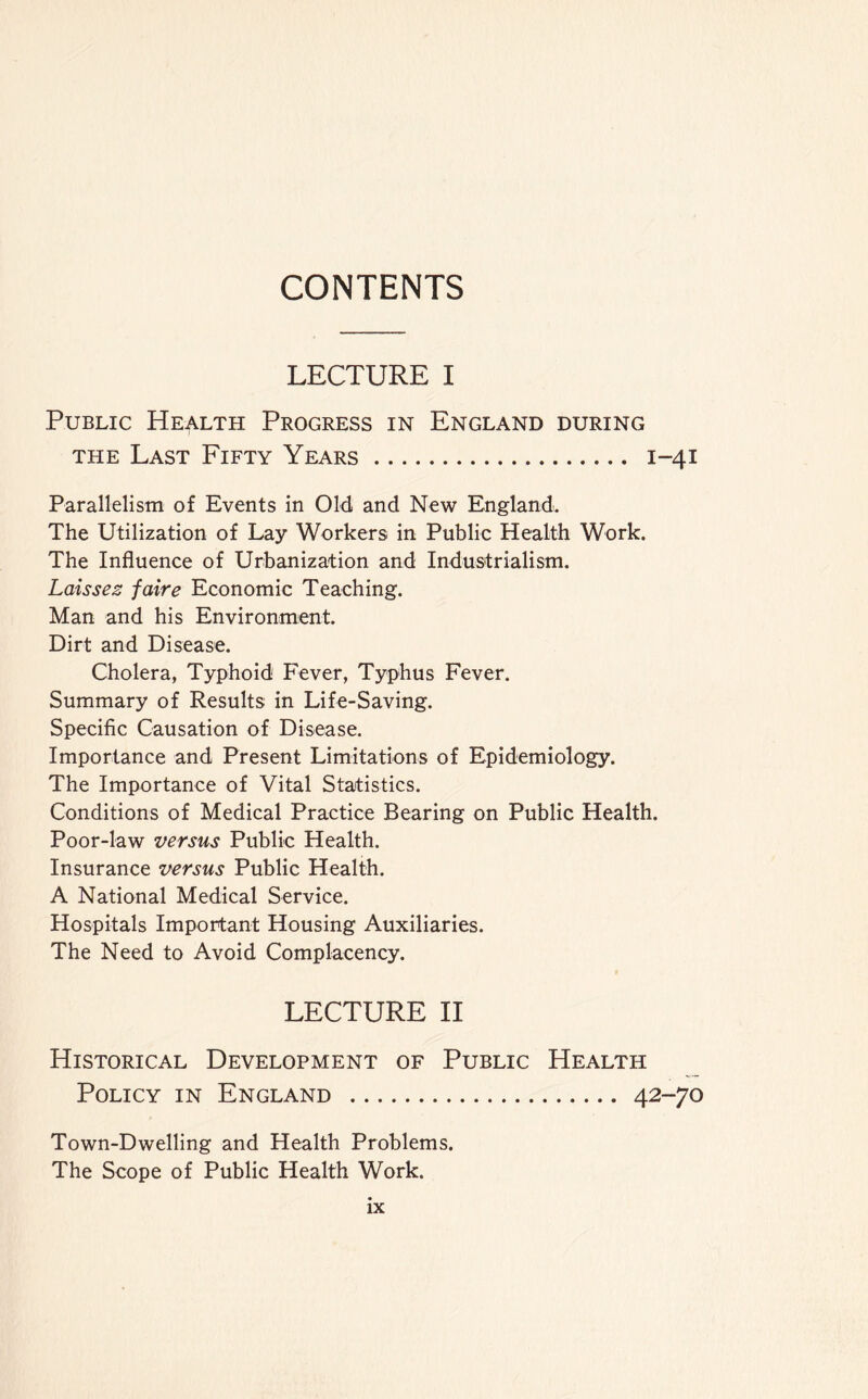 CONTENTS LECTURE I Public Health Progress in England during the Last Fifty Years 1-41 Parallelism of Events in Old and New England. The Utilization of Lay Workers in Public Health Work. The Influence of Urbanization and Industrialism. Laissez faire Economic Teaching. Man and his Environment. Dirt and Disease. Cholera, Typhoid Fever, Typhus Fever. Summary of Results in Life-Saving. Specific Causation of Disease. Importance and Present Limitations of Epidemiology. The Importance of Vital Statistics. Conditions of Medical Practice Bearing on Public Health. Poor-law versus Public Health. Insurance versus Public Health. A National Medical Service. Hospitals Important Housing Auxiliaries. The Need to Avoid Complacency. LECTURE II Historical Development of Public Health Policy in England 42-70 Town-Dwelling and Health Problems. The Scope of Public Health Work.