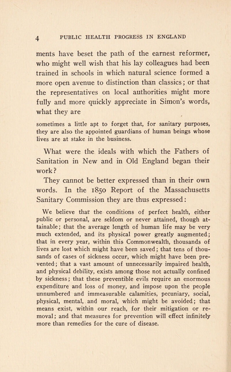 ments have beset the path of the earnest reformer, who might well wish that his lay colleagues had been trained in schools in which natural science formed a more open avenue to distinction than classics; or that the representatives on local authorities might more fully and more quickly appreciate in Simon’s words, what they are sometimes a little apt to forget that, for sanitary purposes, they are also the appointed guardians of human beings whose lives are at stake in the business. What were the ideals with which the Fathers of Sanitation in New and in Old England began their work? They cannot be better expressed than in their own words. In the 1850 Report of the Massachusetts Sanitary Commission they are thus expressed: We believe that the conditions of perfect health, either public or personal, are seldom or never attained, though at- tainable; that the average length of human life may be very much extended, and its physical power greatly augmented; that in every year, within this Commonwealth, thousands of lives are lost which might have been saved; that tens of thou- sands of cases of sickness occur, which might have been pre- vented; that a vast amount of unnecessarily impaired health, and physical debility, exists among those not actually confined by sickness; that these preventible evils require an enormous expenditure and loss of money, and impose upon the people unnumbered and immeasurable calamities, pecuniary, social, physical, mental, and moral, which might be avoided; that means exist, within our reach, for their mitigation or re- moval; and that measures for prevention will effect infinitely more than remedies for the cure of disease.