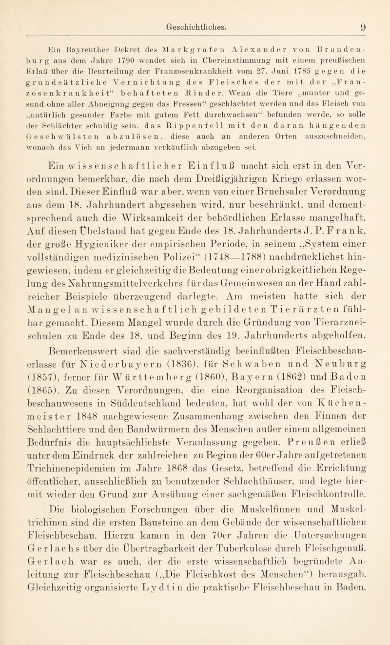 Ein Bayreuth er Dekret des Markgrafen Alexander von Branden¬ burg aus dem Jahre 1790 wendet sich in Übereinstimmung mit einem preußischen Erlaß über die Beurteilung der Eranzosenkrankheit vom 27. Juni 1785 gegen die grundsätzliche Vernichtung des Fleisches der mit der „Fran¬ zosenkrankheit“ behafteten Binder. Wenn die Tiere „munter und ge¬ sund ohne aller Abneigung gegen das Fressen“ geschlachtet werden und das Fleisch von „natürlich gesunder Farbe mit gutem Fett durchwachsen“ befunden werde, so solle der Schlächter schuldig sein, das Rippenfell mit den daran hängenden Geschwülsten abzulösen, diese auch an anderen Orten auszuschneiden, wonach das Vieh an jedermann verkäuflich abzugeben sei. Ein wissenschaftlicher Einfluß macht sich erst in den Yer- ordnungen bemerkbar, die nach dem Dreißigjährigen Kriege erlassen wor¬ den sind. Dieser Einfluß war aber, wenn von einer Bruchsaler Verordnung aus dem 18. Jahrhundert abgesehen wird, nur beschränkt, und dement¬ sprechend auch die Wirksamkeit der behördlichen Erlasse mangelhaft. Auf diesen Übelstand hat gegen Ende des 18. Jahrhunderts J. P. F r a n k, der große Hygieniker der empirischen Periode, in seinem ,,System einer vollständigen medizinischen Polizei“ (1748—1788) nachdrücklichst hin¬ gewiesen. indem er gleichzeitig die Bedeutung einer obrigkeitlichen Rege¬ lung des Nahrungsmittelverkehrs für das Gemeinwesen an der Hand zahl¬ reicher Beispiele überzeugend darlegte. Am meisten hatte sich der Mangel an wissenschaftlich gebildeten Tierärzten fühl¬ bar gemacht. Diesem Mangel wurde durch die Gründung von Tierarznei¬ schulen zu Ende des 18. und Beginn des 19. Jahrhunderts abgeholfen. Bemerkenswert sind die sachverständig beeinflußten Fleischbeschau¬ erlasse für Niederbayern (1836). für Schwaben und Neuburg (1857), ferner für Württemberg (1860), Bayern (1862) und Baden (1865). Zu diesen Verordnungen, die eine Reorganisation des Fleisch¬ beschauwesens in Süddeutschland bedeuten, hat wohl der von Küchen¬ meister 1848 nachgewiesene Zusammenhang zwischen den Finnen der Schlachttiere und den Bandwürmern des Menschen außer einem allgemeinen Bedürfnis die hauptsächlichste Veranlassung gegeben. Preußen erließ unter dem Eindruck der zahlreichen zu Beginn der 60er Jahre auf getretenen Trichinenepidemien im Jahre 1868 das Gesetz, betreffend die Errichtung öffentlicher, ausschließlich zu benutzender Schlachthäuser, und legte hier¬ mit wieder den Grund zur Ausübung einer sachgemäßen Eleischkontrolle. Die biologischen Forschungen über die Muskelfinnen und Muskel¬ trichinen sind die ersten Bausteine an dem Gebäude der wissenschaftlichen Fleischbeschau. Hierzu kamen in den 70er Jahren die Untersuchungen Gerl achs über die Übertragbarkeit der Tuberkulose durch Fleischgenuß. Gerl ach war es auch, der die erste wissenschaftlich begründete An¬ leitung zur Fleischbeschau (,,Die Fleischkost des Menschen“) herausgab. Gleichzeitig organisierte Tj y dti n die praktische Fleischbeschau in Baden.