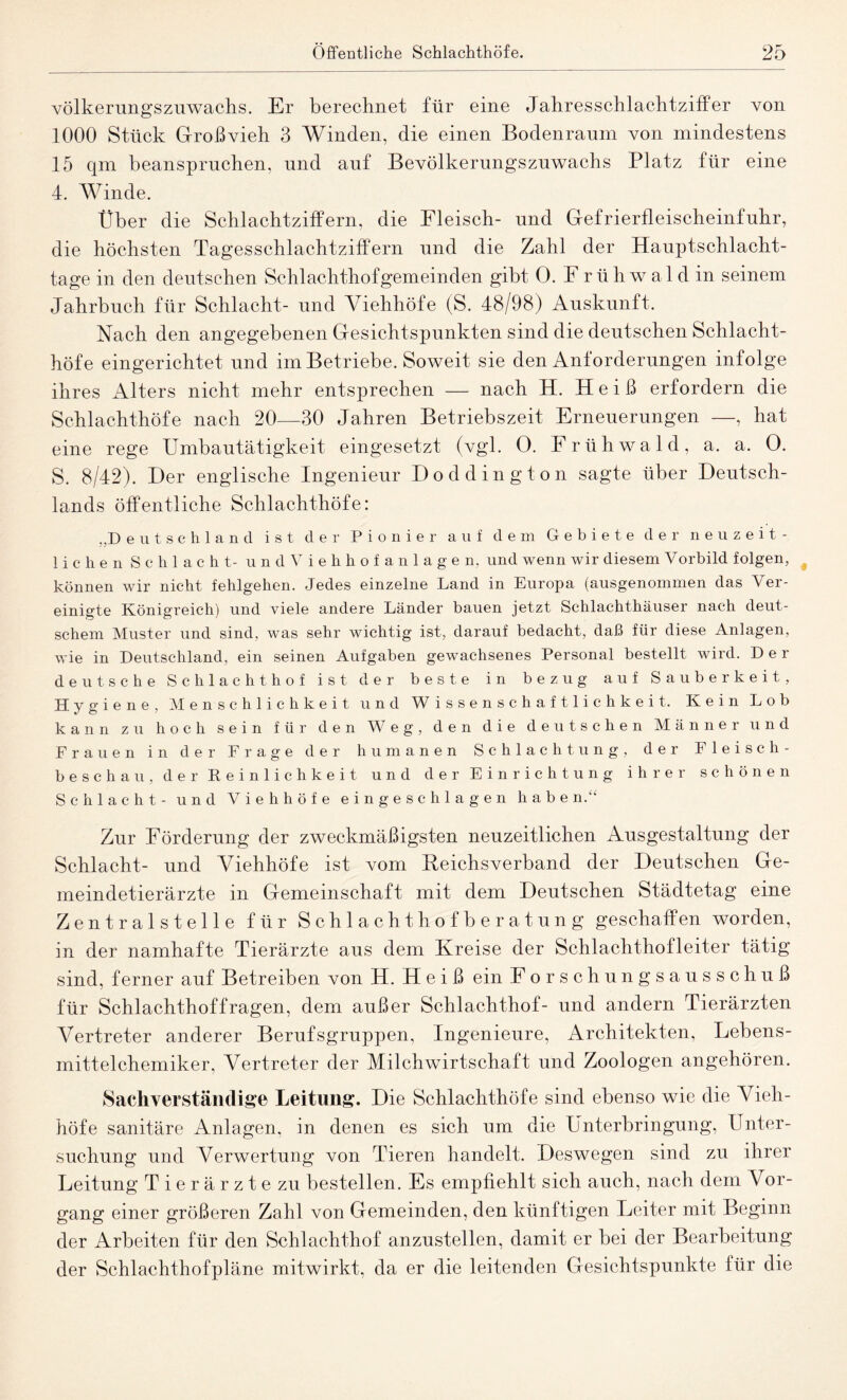 völkerungszuwachs. Er berechnet für eine Jahresschlachtziffer von 1000 Stück Großvieh 3 Winden, die einen Bodenraum von mindestens 15 qm beanspruchen, und auf Bevölkerungszuwachs Platz für eine 4. Winde. Über die Sehlachtziffern, die Fleisch- und Gefrierfleischeinfuhr, die höchsten Tagesschlachtziffern und die Zahl der Hauptschlacht¬ tage in den deutschen Schlachthofgemeinden gibt 0. F r ü h w a 1 d in seinem Jahrbuch für Schlacht- und Viehhöfe (S. 48/98) Auskunft. Nach den angegebenen Gesichtspunkten sind die deutschen Schlacht¬ höfe eingerichtet und im Betriebe. Soweit sie den Anforderungen infolge ihres Alters nicht mehr entsprechen -—- nach H. Heiß erfordern die Schlachthöfe nach 20—30 Jahren Betriebszeit Erneuerungen —, hat eine rege Umbautätigkeit eingesetzt (vgl. O. Frühwald, a. a. O. 5. 8/42). Der englische Ingenieur Doddington sagte über Deutsch¬ lands öffentliche Schlachthöfe: „Deutschland ist der Pionier auf dem Gebiete der neuzeit¬ lichen Schlacht- undViehhofanlagen, und wenn wir diesem Vorbild folgen, können wir nicht fehlgehen. Jedes einzelne Land in Europa (ausgenommen das Ver¬ einigte Königreich) und viele andere Länder bauen jetzt Schlachthäuser nach deut¬ schem Muster und sind, was sehr wichtig ist, darauf bedacht, daß für diese Anlagen, wie in Deutschland, ein seinen Aufgaben gewachsenes Personal bestellt wird. Der deutsche Schlachthof ist der beste in bezug auf Sauberkeit, Hygiene, Menschlichkeit und Wissenschaftlichkeit. Kein Lob kann zu hoch sein für den Weg, den die deutschen Männer und Frauen in der Frage der humanen Schlachtung, der Fleisch- beschau, der Reinlichkeit und der Einrichtung ihrer schönen Schlacht - und Viehhöfe eingeschlagen haben.“ Zur Förderung der zweckmäßigsten neuzeitlichen Ausgestaltung der Schlacht- und Viehhöfe ist vom fteichsverband der Deutschen Ge¬ meindetierärzte in Gemeinschaft mit dem Deutschen Städtetag eine Zentralstelle für Schlachthofberatung geschaffen worden, in der namhafte Tierärzte aus dem Kreise der Schlachthofleiter tätig sind, ferner auf Betreiben von H. Heiß ein Forschungsausschuß für Schlachthof fragen, dem außer Schlachthof- und andern Tierärzten Vertreter anderer Berufsgruppen, Ingenieure, Architekten, Lebens¬ mittelchemiker, Vertreter der Milchwirtschaft und Zoologen angehören. Sachverständige Leitung. Die Schlachthöfe sind ebenso wie die Vieh¬ höfe sanitäre Anlagen, in denen es sich um die Unterbringung, Unter¬ suchung und Verwertung von Tieren handelt. Deswegen sind zu ihrer Leitung Tierärzte zu bestellen. Es empfiehlt sich auch, nach dem Vor¬ gang einer größeren Zahl von Gemeinden, den künftigen Leiter mit Beginn der Arbeiten für den Schlachthof anzustellen, damit er bei der Bearbeitung der Schlachthofpläne mitwirkt, da er die leitenden Gesichtspunkte für die