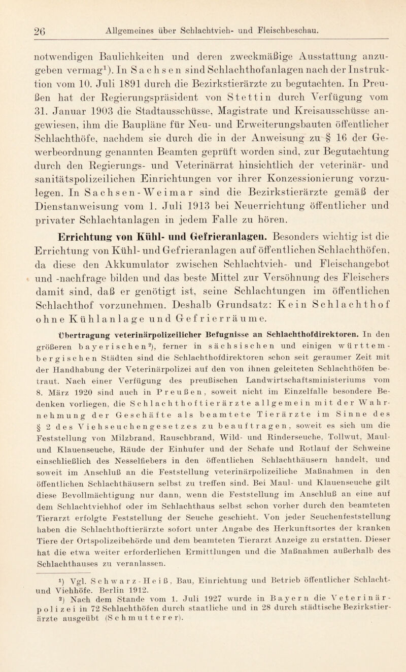 notwendigen Baulichkeiten und deren zweckmäßige Ausstattung anzu¬ geben vermag1). In Sachsen sind Schlachthofanlagen nach der Instruk¬ tion vom 10. Juli 1891 durch die Bezirkstierärzte zu begutachten. In Preu¬ ßen hat der Regierungspräsident von Stettin durch Verfügung vom 31. Januar 1903 die Stadtausschüsse, Magistrate und Kreisausschüsse an¬ gewiesen, ihm die Baupläne für Neu- und Erweiterungsbauten öffentlicher Schlachthöfe, nachdem sie durch die in der Anweisung zu § 16 der Ge¬ werbeordnung genannten Beamten geprüft worden sind, zur Begutachtung durch den Regierungs- und Veterinärrat hinsichtlich der veterinär- und sanitätspolizeilichen Einrichtungen vor ihrer Konzessionierung vorzu¬ legen. In Sachsen -Weimar sind die Bezirkstierärzte gemäß der Dienstanweisung vom 1. Juli 1913 bei Neuerrichtung öffentlicher und privater Schlachtanlagen in jedem Falle zu hören. Errichtung von Kühl- und Gefrieranlagen. Besonders wichtig ist die Errichtung von Kühl- und Gefrieranlagen auf öffentlichen Schlachthöfen, da diese den Akkumulator zwischen Schlachtvieh- und Fleischangebot und -nachfrage bilden und das beste Mittel zur Versöhnung des Fleischers damit sind, daß er genötigt ist, seine Schlachtungen im öffentlichen Schlachthof vorzunehmen. Deshalb Grundsatz: Kein Schlachthof ohne Kühlanlage und Gefrierräume. Übertragung veterinärpolizeilicher Befugnisse an Schlachthofdirektoren. In den größeren bayerischen2), ferner in sächsischen und einigen württem- bergischen Städten sind die Schlachthofdirektoren schon seit geraumer Zeit mit der Handhabung der Veterinärpolizei auf den von ihnen geleiteten Schlachthöfen be¬ traut. Nach einer Verfügung des preußischen Landwirtschaftsministeriums vom 8. März 1920 sind auch in Preußen, soweit nicht im Einzelfalle besondere Be¬ denken vorliegen, die Schlachthoftierärzte allgemein mit der W ahr- nehmun? der Geschäfte als beamtete Tierärzte im Sinne des ö § 2 des Viehseuchengesetzes zu beauftragen, soweit es sich um die Feststellung von Milzbrand, Bauschbrand, Wild- und Rinderseuche, Tollwut, Maul¬ und Klauenseuche, Räude der Einhufer und der Schafe und Rotlauf der Schweine einschließlich des Nesselfiebers in den öffentlichen Schlachthäusern handelt, und soweit im Anschluß an die Feststellung veterinärpolizeiliche Maßnahmen in den öffentlichen Schlachthäusern selbst zu treffen sind. Bei Maul- und Klauenseuche gilt diese Bevollmächtigung nur dann, wenn die Feststellung im Anschluß an eine auf dem Schlachtviehhof oder im Schlachthaus selbst schon vorher durch den beamteten Tierarzt erfolgte Feststellung der Seuche geschieht. Von jeder Seuchenfeststellung haben die Schlachthoftierärzte sofort unter Angabe des Herkunftsortes der kranken Tiere der Ortspolizeibehörde und dem beamteten Tierarzt Anzeige zu erstatten. Dieser hat die etwa weiter erforderlichen Ermittlungen und die Maßnahmen außerhalb des Schlachthauses zu veranlassen. 1) Vgl. Schwarz-Heiß, Bau, Einrichtung und Betrieb öffentlicher Schlacht- und Viehhöfe. Berlin 1912. 2) Nach dem Stande vom 1. Juli 1927 wurde in Bayern die Veterinär¬ polizei in 72 Schlachthöfen durch staatliche und in 28 durch städtische Bezirkstier¬ ärzte ausgeübt (Schmutterer).