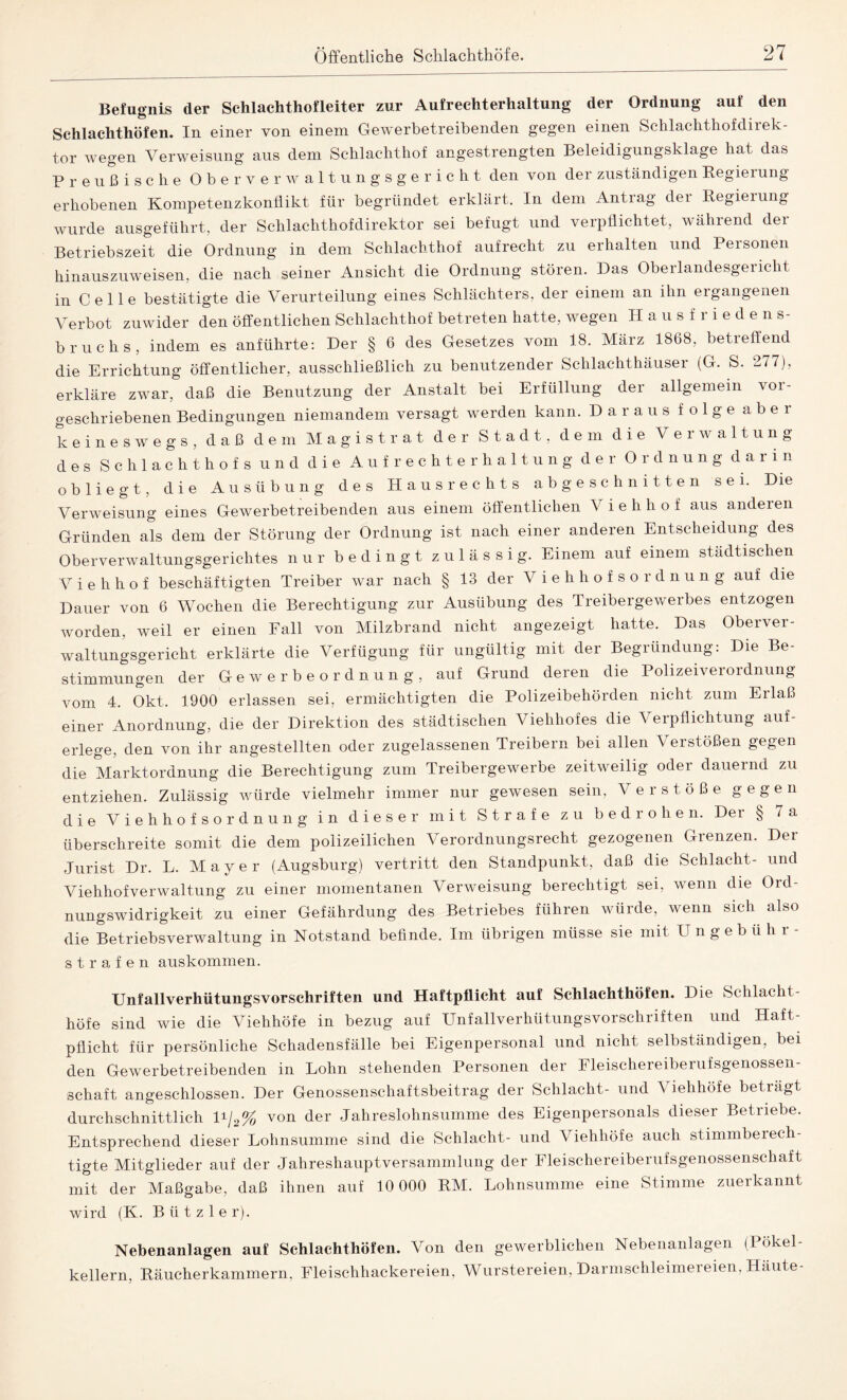 Befugnis der Schlachthofleiter zur Aufrechterhaltung der Ordnung auf den Schlachthöfen. In einer von einem Gewerbetreibenden gegen einen Schlachthofdirek¬ tor wegen Verweisung aus dem Schlachthof angestrengten Beleidigungsklage hat das Preußische Oberverwaltungsgericht den von der zuständigen Regierung erhobenen Kompetenzkonflikt für begründet erklärt. In dem Antrag der Regierung wurde ausgeführt, der Sehlachthofdirektor sei befugt und verpflichtet, während der Betriebszeit die Ordnung in dem Schlachthof aufrecht zu erhalten und Personen hinauszuweisen, die nach seiner Ansicht die Ordnung stören. Das Oberlandesgericht in Celle bestätigte die Verurteilung eines Schlächters, der einem an ihn ergangenen Verbot zuwider den öffentlichen Schlachthof betreten hatte, wegen Hausfriede n s- bruchs, indem es anführte: Der § 6 des Gesetzes vom 18. März 1868, betreffend die Errichtung öffentlicher, ausschließlich zu benutzender Schlachthäuser (G. S. 277), erkläre zwar, daß die Benutzung der Anstalt bei Erfüllung der allgemein voi- geschriebenen Bedingungen niemandem versagt werden kann. Daraus folge aber keineswegs, daß dem Magistrat der Stadt, dem die Verwaltung des Schlachthof s und die Aufrechterhaltung der Ordnung darin obliegt, die Ausübung des Haus rechts abgeschnitten sei. Die Verweisung eines Gewerbetreibenden aus einem öffentlichen V i e li h o f aus anderen Gründen als dem der Störung der Ordnung ist nach einer anderen Entscheidung des Oberverwaltungsgerichtes nur bedingt zulässig. Einem auf einem städtischen V i e h h o f beschäftigten Treiber war nach § 13 der Viehhofsordnung auf die Dauer von 6 Wochen die Berechtigung zur Ausübung des Treibergewerbes entzogen worden, weil er einen Fall von Milzbrand nicht angezeigt hatte. Das Oberver¬ waltungsgericht erklärte die Verfügung für ungültig mit der Begründung: Die Be¬ stimmungen der Gewerbeordnung, auf Grund deren die Polizeiverordnung vom 4. Okt. 1900 erlassen sei, ermächtigten die Polizeibehörden nicht zum Erlaß einer Anordnung, die der Direktion des städtischen Viehhofes die Verpflichtung auf- erlege, den von ihr angestellten oder zugelassenen Treibern bei allen Verstößen gegen die Marktordnung die Berechtigung zum Treibergewerbe zeitweilig oder dauernd zu entziehen. Zulässig würde vielmehr immer nur gewesen sein, Verstöße gegen die Viehhofsordnung in dieser mit Strafe zu bedrohen. Der § 7 a überschreite somit die dem polizeilichen Verordnungsrecht gezogenen Gienzen. Dei Jurist Dr. L. Mayer (Augsburg) vertritt den Standpunkt, daß die Schlacht- und Viehhofverwaltung zu einer momentanen Verweisung berechtigt sei, wenn die Ord¬ nungswidrigkeit zu einer Gefährdung des Betriebes führen würde, wenn sich also die Betriebsverwaltung in Notstand befinde. Im übrigen müsse sie mit Ungebüh r- strafen auskommen. Unfallverhütungsvorschriften und Haftpflicht auf Schlachthöfen. Die Schlacht¬ höfe sind wie die Viehhöfe in bezug auf Unfallverhütungsvorschriften und Haft¬ pflicht für persönliche Schadensfälle bei Eigenpersonal und nicht selbständigen, bei den Gewerbetreibenden in Lohn stehenden Personen der Fleischereiberufsgenossen- schaft angeschlossen. Der Genossenschaftsbeitrag der Schlacht- und Viehhöfe betragt durchschnittlich D/2% von Her Jahreslohnsumme des Eigenpersonals dieser Betriebe. Entsprechend dieser Lohnsumme sind die Schlacht- und Viehhöfe auch stimmbeiech- tigte Mitglieder auf der Jahreshauptversammlung der Fleischereiberufsgenossenschaft mit der Maßgabe, daß ihnen auf 10 000 RM. Lohnsumme eine Stimme zuerkannt wird (K. B ii t z 1 e r). Nebenanlagen auf Schlachthöfen. Von den gewerblichen Nebenanlagen (Pökel¬ kellern, Räucherkammern. Fleischhackereien, Wurstereien, Darmschleimereien, Häute-