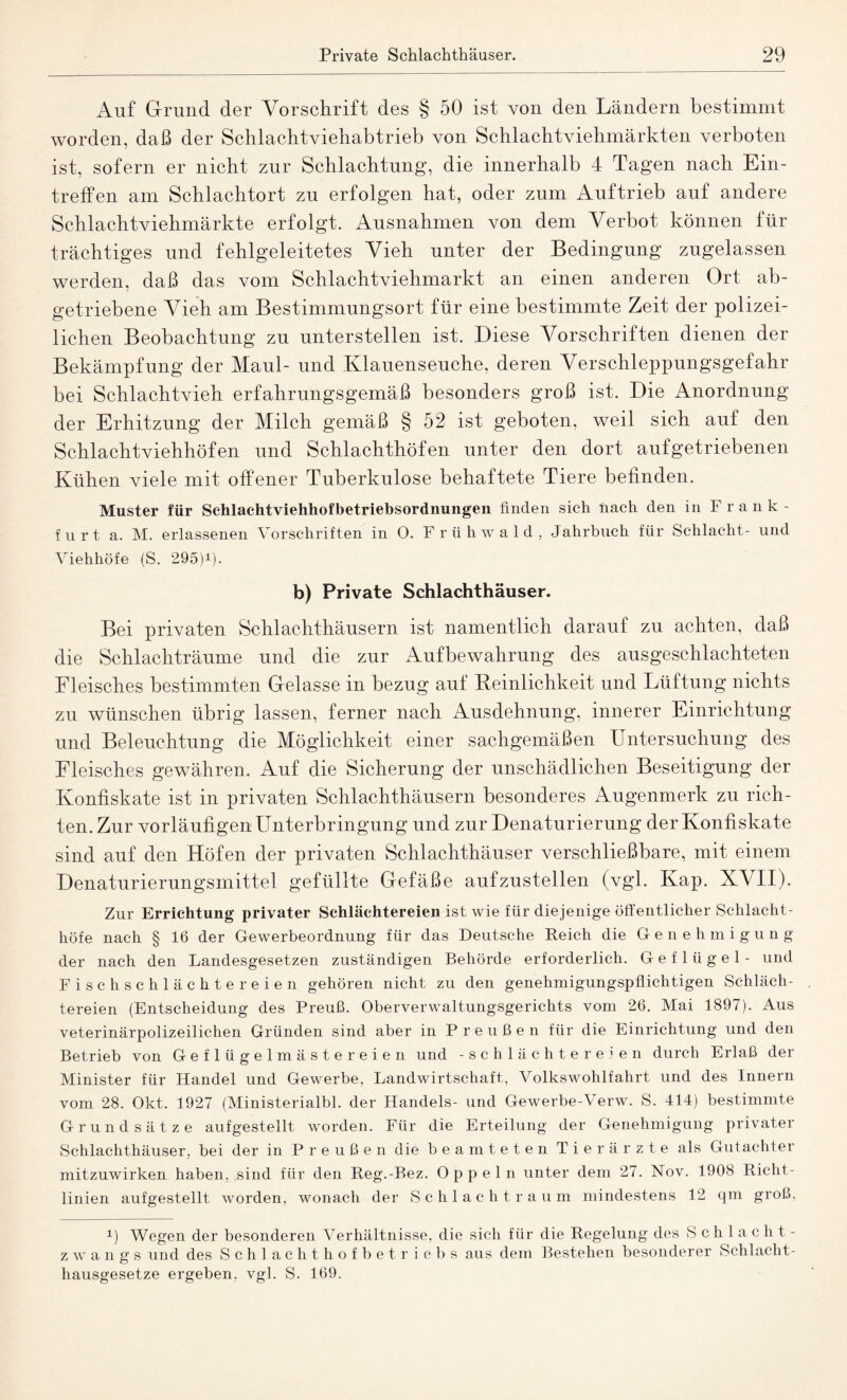 Auf Grund der Vorschrift des § 50 ist von den Ländern bestimmt worden, daß der Schlachtviehabtrieb von Schlachtviehmärkten verboten ist, sofern er nicht zur Schlachtung, die innerhalb 4 Tagen nach Ein¬ treffen am Schlachtort zu erfolgen hat, oder zum Auftrieb auf andere Schlachtviehmärkte erfolgt. Ausnahmen von dem Verbot können für trächtiges und fehlgeleitetes Vieh unter der Bedingung zugelassen werden, daß das vom Schlachtviehmarkt an einen anderen Ort ab¬ getriebene Vieh am Bestimmungsort für eine bestimmte Zeit der polizei¬ lichen Beobachtung zu unterstellen ist. Diese Vorschriften dienen der Bekämpfung der Maul- und Klauenseuche, deren Verschleppungsgefahr bei Schlachtvieh erfahrungsgemäß besonders groß ist. Die Anordnung der Erhitzung der Milch gemäß § 52 ist geboten, weil sich auf den Schlachtviehhöfen und Schlachthöfen unter den dort aufgetriebenen Kühen viele mit offener Tuberkulose behaftete Tiere befinden. Muster für Schlachtviehhofbetriebsordnungen finden sich fiach den in Frank¬ furt a. M. erlassenen Vorschriften in O. Frühwald, Jahrbuch für Schlacht- und Viehhöfe (S. 295)*). b) Private Schlachthäuser. Bei privaten Schlachthäusern ist namentlich darauf zu achten, daß die Schlachträume und die zur Aufbewahrung des ausgeschlachteten Fleisches bestimmten Gelasse in bezug auf Reinlichkeit und Lüftung nichts zu wünschen übrig lassen, ferner nach Ausdehnung, innerer Einrichtung und Beleuchtung die Möglichkeit einer sachgemäßen Untersuchung des Fleisches gewähren. Auf die Sicherung der unschädlichen Beseitigung der Konfiskate ist in privaten Schlachthäusern besonderes Augenmerk zu rich¬ ten. Zur vorläufigen Unterbringung und zur Denaturierung der Konfiskate sind auf den Höfen der privaten Schlachthäuser verschließbare, mit einem Denaturierungsmittel gefüllte Gefäße aufzustellen (vgl. Kap. XVII). Zur Errichtung privater Schlächtereien ist wie für diejenige öffentlicher Schlacht - höfe nach § 16 der Gewerbeordnung für das Deutsche Reich die Genehmigung der nach den Landesgesetzen zuständigen Behörde erforderlich. Geflügel- und Fisch schlächter eie n gehören nicht zu den genehmigungspflichtigen Schläch¬ tereien (Entscheidung des Preuß. Oberverwaltungsgerichts vom 26. Mai 1897). Aus veterinärpolizeilichen Gründen sind aber in Preußen für die Einrichtung und den Betrieb von Geflügelmästereien und -Schlächtereien durch Erlaß der Minister für Handel und Gewerbe, Landwirtschaft, Volkswohlfahrt und des Innern vom 28. Okt. 1927 (Ministerialbl. der Handels- und Gewerbe-'Verw. S. 414) bestimmte Grundsätze aufgestellt worden. Für die Erteilung der Genehmigung privater Schlachthäuser, bei der in Pre u ß e n die beamteten Tierärzte als Gutachter mitzuwirken haben, sind für den Reg.-Bez. Oppeln unter dem 27. Nov. 1908 Richt¬ linien aufgestellt worden, wonach der Schlacht raum mindestens 12 qm groß, 1) Wegen der besonderen Verhältnisse, die sich für die Regelung des Schlacht¬ zwangs und des Schlachthofbetriebs aus dem Bestehen besonderer Schlacht¬ hausgesetze ergeben, vgl. S. 169.