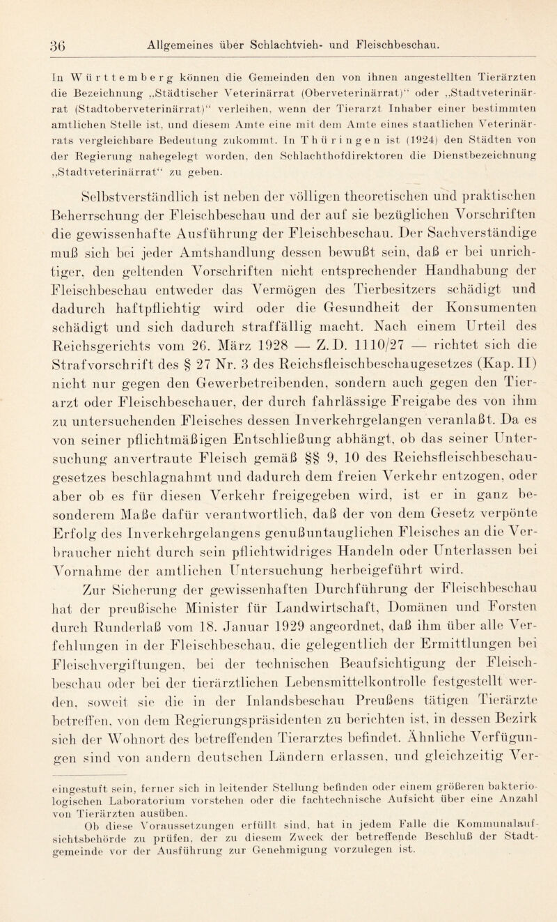 In W iirttember g können die Gemeinden den von ihnen angestellten Tierärzten die Bezeichnung „Städtischer Veterinärrat (Oberveterinärrat)“ oder „Stadtveterinär¬ rat (Stadtoberveterinärrat)“ verleihen, wenn der Tierarzt Inhaber einer bestimmten amtlichen Stelle ist, und diesem Amte eine mit dem Amte eines staatlichen Veterinär¬ rats vergleichbare Bedeutung zukommt. In Thüringen ist (1924) den Städten von der Regierung nahegelegt worden, den Schlachthofdirektoren die Dienstbezeichnung „Stadtveterinärrat“ zu geben. Selbstverständlich ist neben der völligen theoretischen und praktischen Beherrschung der Fleischbeschau und der auf sie bezüglichen Vorschriften die gewissenhafte Ausführung der Fleischbeschau. Der Sachverständige muß sich bei jeder Amtshandlung dessen bewußt sein, daß er bei unrich¬ tiger, den geltenden Vorschriften nicht entsprechender Handhabung der Fleischbeschau entweder das Vermögen des Tierbesitzers schädigt und dadurch haftpflichtig wird oder die Gesundheit der Konsumenten schädigt und sich dadurch straffällig macht. Nach einem Urteil des Reichsgerichts vom 26. März 1928 — Z. D. 1110/27 — richtet sich die Strafvorschrift des § 27 Nr. 3 des Reichsfleischbeschaugesetzes (Kap. II) nicht nur gegen den Gewerbetreibenden, sondern auch gegen den Tier¬ arzt oder Fleischbeschauer, der durch fahrlässige Freigabe des von ihm zu untersuchenden Fleisches dessen Inverkehrgelangen veranlaßt. Da es von seiner pflichtmäßigen Entschließung abhängt, ob das seiner Unter¬ suchung anvertraute Fleisch gemäß §§ 9, 10 des Reichsfleischbeschau¬ gesetzes beschlagnahmt und dadurch dem freien Verkehr entzogen, oder aber ob es für diesen Verkehr freigegeben wird, ist er in ganz be¬ sonderem Maße dafür verantwortlich, daß der von dem Gesetz verpönte Erfolg des Inverkehrgelangens genußuntauglichen Fleisches an die Ver¬ braucher nicht durch sein pflichtwidriges Handeln oder Unterlassen bei Vornahme der amtlichen Untersuchung herbeigeführt wird. Zur Sicherung der gewissenhaften Durchführung der Fleischbeschau hat der preußische Minister für Landwirtschaft, Domänen und Forsten durch Runderlaß vom 18. Januar 1929 angeordnet, daß ihm über alle Ver¬ fehlungen in der Fleischbeschau, die gelegentlich der Ermittlungen bei Fleischvergiftungen, bei der technischen Beaufsichtigung der Fleisch¬ beschau oder bei der tierärztlichen Lebensmittelkontrolle festgestellt wer¬ den, soweit sie die m der Inlandsbeschau Preußens tätigen Tierärzte betreffen, von dem Regierungspräsidenten zu berichten ist, in dessen Bezirk sich der Wohnort des betreffenden Tierarztes befindet. Ähnliche Verfügun¬ gen sind von andern deutschen Ländern erlassen, und gleichzeitig Ver¬ eingestuft sein, ferner sich in leitender Stellung befinden oder einem größeren bakterio¬ logischen Laboratorium vorstehen oder die fachtechnische Aufsicht über eine Anzahl von Tierärzten ausüben. Ob diese Voraussetzungen erfüllt sind, hat in jedem Falle die Kommunalauf- sichtsbehörde zu prüfen, der zu diesem Zweck der betreffende Beschluß der Stadt¬ gemeinde vor der Ausführung zur Genehmigung vorzulegen ist.