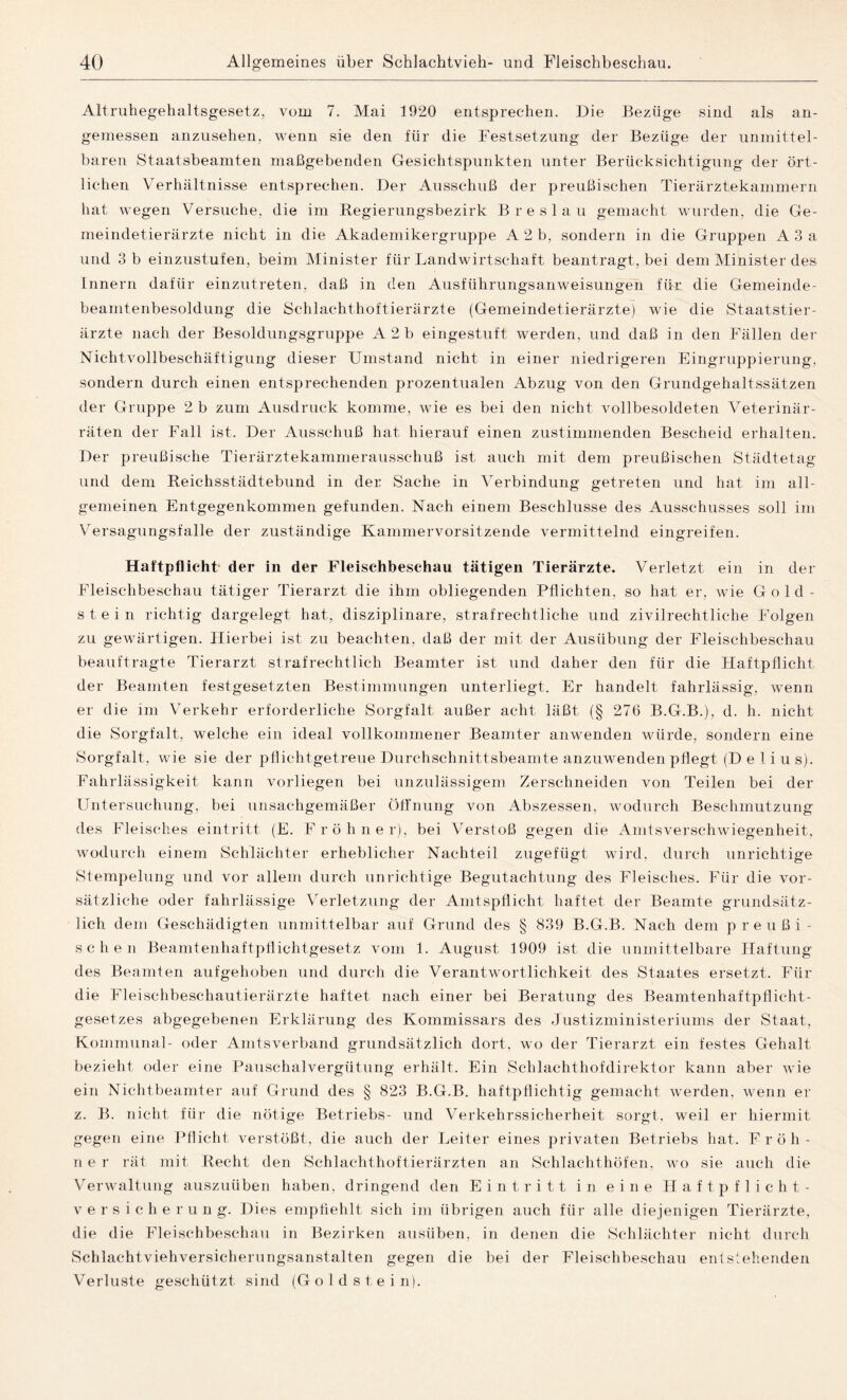 Altruhegehaltsgesetz, vom 7. Mai 1920 entsprechen. Die Bezüge sind als an¬ gemessen anzusehen, wenn sie den für die Festsetzung der Bezüge der unmittel¬ baren Staatsbeamten maßgebenden Gesichtspunkten unter Berücksichtigung der ört¬ lichen Verhältnisse entsprechen. Der Ausschuß der preußischen Tierärztekammern hat wegen Versuche, die im Regierungsbezirk Breslau gemacht wurden, die Ge¬ meindetierärzte nicht in die Akademikergruppe A 2 b, sondern in die Gruppen A 3 a und 3 b einzustufen, beim Minister für Landwirtschaft beantragt, bei dem Minister des Innern dafür einzutreten, daß in den Ausführungsanweisungen für die Gemeinde- beamtenbesoldung die Schlachthoftierärzte (Gemeindetierärztej wie die Staatstier¬ ärzte nach der Besoldungsgruppe A 2b eingestuft werden, und daß in den Fällen der Nichtvollbeschäftigung dieser Umstand nicht in einer niedrigeren Eingruppierung, sondern durch einen entsprechenden prozentualen Abzug von den Grundgehaltssätzen der Gruppe 2 b zum Ausdruck komme, wie es bei den nicht vollbesoldeten Veterinär¬ räten der Fall ist. Der Ausschuß hat hierauf einen zustimmenden Bescheid erhalten. Der preußische Tierärztekammerausschuß ist auch mit dem preußischen Städtetag und dem Reichsstädtebund in der Sache in Verbindung getreten und hat im all¬ gemeinen Entgegenkommen gefunden. Nach einem Beschlüsse des Ausschusses soll im Versagungsfalle der zuständige Kammervorsitzende vermittelnd eingreifen. Haftpflicht der in der Fleischbeschau tätigen Tierärzte. Verletzt ein in der Fleischbeschau tätiger Tierarzt die ihm obliegenden Pflichten, so hat er, wie Gold- stein richtig dargelegt hat, disziplinäre, strafrechtliche und zivilrechtliche Folgen zu gewärtigen. Hierbei ist zu beachten, daß der mit der Ausübung der Fleischbeschau beauftragte Tierarzt strafrechtlich Beamter ist und daher den für die Haftpflicht der Beamten festgesetzten Bestimmungen unterliegt. Er handelt fahrlässig, wenn er die im Verkehr erforderliche Sorgfalt außer acht läßt (§ 276 B.G.B.), d. h. nicht die Sorgfalt, welche ein ideal vollkommener Beamter anwenden würde, sondern eine Sorgfalt, wie sie der pflichtgetreue Durchschnittsbeamte anzuwenden pflegt (D e 1 i u s). Fahrlässigkeit kann vorliegen bei unzulässigem Zerschneiden von Teilen bei der Untersuchung, bei unsachgemäßer Öffnung von Abszessen, wodurch Beschmutzung des Fleisches eintritt (E. Fröhner), bei Verstoß gegen die Amtsverschwiegenheit, wodurch einem Schlächter erheblicher Nachteil zugefügt wird, durch unrichtige Stempelung und vor allem durch unrichtige Begutachtung des Fleisches. Für die vor¬ sätzliche oder fahrlässige Verletzung der Amtspflicht haftet der Beamte grundsätz¬ lich dem Geschädigten unmittelbar auf Grund des § 839 B.G.B. Nach dem preußi¬ schen Beamtenhaftpflichtgesetz vom 1. August 1909 ist die unmittelbare Haftung des Beamten aufgehoben und durch die Verantwortlichkeit des Staates ersetzt. Für die Fleischbeschautierärzte haftet nach einer bei Beratung des Beamtenhaftpflicht¬ gesetzes abgegebenen Erklärung des Kommissars des Justizministeriums der Staat, Kommunal- oder Amtsverband grundsätzlich dort, wo der Tierarzt ein festes Gehalt bezieht oder eine Pauschalvergütung erhält. Ein Schlachthofdirektor kann aber wie ein Nichtbeamter auf Grund des § 823 B.G.B. haftpflichtig gemacht werden, wenn er z. B. nicht für die nötige Betriebs- und Verkehrssicherheit sorgt, weil er hiermit gegen eine Pflicht verstößt, die auch der Leiter eines privaten Betriebs hat. Fröh- n e r rät mit Recht den Schlachthoftierärzten an Schlachthöfen, wo sie auch die Verwaltung auszuüben haben, dringend den Eintritt in eine Haftpflicht¬ versicherung. Dies empfiehlt sich im übrigen auch für alle diejenigen Tierärzte, die die Fleischbeschau in Bezirken ausüben, in denen die Schlächter nicht durch Schlachtvieh Versicherungsanstalten gegen die bei der Fleischbeschau entstehenden Verluste geschützt sind (Go Idstein).