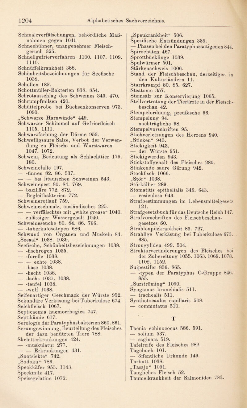 Schmalzverfälschungen, behördliche Ma߬ nahmen gegen 1041. Schneehühner, unangenehmer Fleisch¬ geruch 325. Schnellgefrierverfahren 1100. 1107. 1109. 1110. Schnüfifelkrankheit 388. Schönheitsbezeichnungen für Seefische 1038. Schollen 182. Schottmüller-Bakterien 838. 854. Schrotausschlag des Schweines 343. 470. Schrumpfmilzen 420. Schüttelprobe bei Büchsenkonserven 973. 1090. „Schwarze Harnwinde“ 449. Schwarzer Schimmel auf Gefrierfleisch 1105. 1111. Schwarzfärbung der Därme 953. Schwefligsaure Salze, Verbot der Verwen¬ dung zu Fleisch- und Wurstwaren 1047. 1072. Schwein, Bedeutung als Schlachttier 179. 180. Schweinefalle 197. — -finnen 82. 86. 537. — — bei litauischen Schweinen 543. Schweinepest 80. 84. 769. — bazilläre 772. 872. — Begleitbakterien 772. Schweinerotlauf 759. Schweineschmalz, ausländisches 225. — — verfälschtes mit „white grease“ 1040. — zulässiger Wassergehalt 1040. Schweineseuche 80. 84. 86. 766. — -tuberkulosetypen 686. Schwund von Organen und Muskeln 84. „Seeaal“ 1038. 1039. Seefische, Schönheitsbezeichnungen 1038. — -fischrogen 1035. — -forelle 1038. — — echte 1038. — -hase 1038. — -hecht 1038. -lachs 1037. 1038. — -teufel 1038. — -wolf 1038. Seifenartiger Geschmack der Würste 952. Sekundäre Verkäsung bei Tuberkulose 674. Selchfleisch 1067. Septicaemia haemorrhagica 747. Septikämie 617. Serologie der Paratyphusbakterien 860.861. Serumgewinnung, Beurteilung des Fleisches der dazu benützten Tiere 788. Skeletterkrankungen 424. — -muskulatur 277. — — Erkrankungen 431. „Snotsiekte“ 742. „Sodoku“ 786. Speckkäfer 953. 1143. Speckmilz 417. Speisegelatine 1072. „Speukrankheit“ 506. Spezifische Entzündungen 339. — Phasen bei den Paratyphusantigenen 844. Spirochäten 467. Sprottbücklinge 1039. Spulwürmer 501. Stärkenachweis 1006. Stand der Fleischbeschau, derzeitiger, in den Kulturländern 11. Starrkrampf 80. 85. 627. Steatome 357. Steinsalz zur Konservierung 1065. Stellvertretung der Tierärzte in der Fleisch¬ beschau 42. Stempelordnung, preußische 96. Stempelung 94. — nachträgliche 98. Stempelvorschriften 95. Stichverletzungen des Herzens 940. „Sticken“ 943. Stickigkeit 943. — der Würste 951. Stickigwerden 943. Stickstoffgehalt des Fleisches 280. Stinkende saure Gärung 942. Stockfisch 1066. „Stör“ 1038. Störkälber 289. Stomatitis epithelialis 346. 643. — vesiculosa 643. Strafbestimmungen im Lebensmittelgesetz 121. Strafgesetzbuch für das Deutsche Reich 147. Strafvorschriften des Fleischbeschau¬ gesetzes 60. Strahlenpilzkrankheit 83. 727. Strahlige Verkäsung bei Tuberkulose 673. 685. Strongyliden 499. 504. Strukturveränderungen des Fleisches bei der Zubereitung 1055. 1063. 1069.1078. 1102. 1152. Suipestifer 856. 865. — -typen der Paratyphus C-Gruppe 846. 855. „Surströming“ 1090. Syngamus bronchialis 511. — trachealis 511. Synthetocaulus capillaris 508. — commutatus 510. T Taenia echinococus 586. 591. — solium 537. — saginata 519. Tafelreife des Fleisches 282. Tagebuch 101. — öffentliche Urkunde 149. Tarbutt 1038. „Tasajo“ 1091. Taugliches Fleisch 52. Taumelkrankheit der Salmoniden 783.