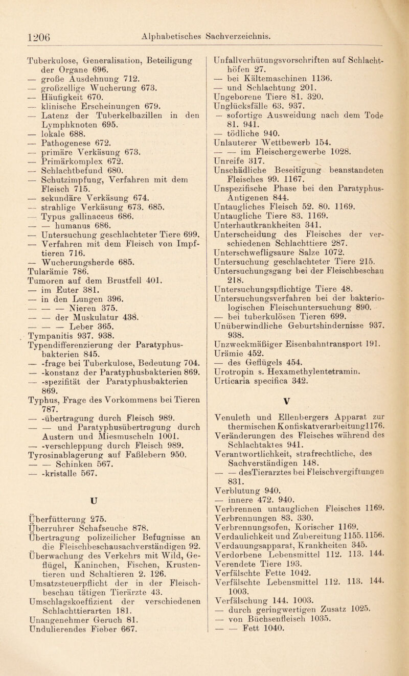 Tuberkulose, Generalisation, Beteiligung der Organe 696. — große Ausdehnung 712. — großzellige Wucherung 673. — Häufigkeit 670. — klinische Erscheinungen 679. — Latenz der Tuberkelbazillen in den Lymphknoten 695. — lokale 688. — Pathogenese 672. — primäre Verkäsung 673. — Primärkomplex 672. — Schlachtbefund 680. — Schutzimpfung, Verfahren mit dem Fleisch 715. — sekundäre Verkäsung 674. — strahlige Verkäsung 673. 685. Typus gallinaceus 686. — — humanus 686. — Untersuchung geschlachteter Tiere 699. — Verfahren mit dem Fleisch von Impf¬ tieren 716. — Wucherungsherde 685. Tularämie 786. Tumoren auf dem Brustfell 401. — im Euter 381. — in den Lungen 396. — — — Nieren 375. — — der Muskulatur 438. — — — Leber 365. Tympanitis 937. 938. Typendifferenzierung der Paratyphus¬ bakterien 845. — -frage bei Tuberkulose, Bedeutung 704. — -konstanz der Paratyphusbakterien 869. — -spezifität der Paratyphusbakterien 869. Typhus, Frage des Vorkommens bei Tieren 787. — -Übertragung durch Fleisch 989. — — und Paratyphusübertragung durch Austern und Miesmuscheln 1001. — -Verschleppung durch Fleisch 989. Tyrosinablagerung auf Faßlebern 950. — — Schinken 567. — -kristalle 567. U Überfütterung 275. Überruhrer Schafseuche 878. Übertragung polizeilicher Befugnisse an die Fleischbeschausachverständigen 92. Überwachung des Verkehrs mit Wild, Ge¬ flügel, Kaninchen, Fischen, Krusten¬ tieren und Schaltieren 2. 126. Umsatzsteuerpflicht der in der Fleisch¬ beschau tätigen Tierärzte 43. Umschlagskoeffizient der verschiedenen Schlachttierarten 181. Unangenehmer Geruch 81. Undulierendes Fieber 667. Unfallverhütungsvorschriften auf Schlacht¬ höfen 27. — bei Kältemaschinen 1136. — und Schlachtung 201. Ungeborene Tiere 81. 320. Unglücksfälle 63. 937. — sofortige Ausweidung nach dem Tode 81. 941. — tödliche 940. Unlauterer Wettbewerb 154. — — im Fleischergewerbe 1028. Unreife 317. Unschädliche Beseitigung beanstandeten Fleisches 99. 1167. Unspezifische Phase bei den Paratyphus- Antigenen 844. Untaugliches Fleisch 52. 80. 1169. Untaugliche Tiere 83. 1169. Unterhautkrankheiten 341. Unterscheidung des Fleisches der ver¬ schiedenen Schlachttiere 287. Unterschwefligsaure Salze 1072. Untersuchung geschlachteter Tiere 215. Untersuchungsgang bei der Fleischbeschau 218. Untersuchungspflichtige Tiere 48. Untersuchungsverfahren bei der bakterio¬ logischen Fleischuntersuchung 890. — bei tuberkulösen Tieren 699. Unüberwindliche Geburtshindernisse 937. 938. Unzweckmäßiger Eisenbahntransport 191. Urämie 452. — des Geflügels 454. Urotropin s. Hexamethylentetramin. Urticaria specifica 342. V Venuleth und Ellenbergers Apparat zur thermischen Konfiskatverarbeitungl 176. Veränderungen des Fleisches während des Schlachtaktes 941. Verantwortlichkeit, strafrechtliche, des Sachverständigen 148. — — desTierarztes bei Fleischvergiftungen 831. Verblutung 940. — innere 472. 940. Verbrennen untauglichen Fleisches 1169. Verbrennungen 83. 330. Verbrennungsofen, Korischer 1169. Verdaulichkeit und Zubereitung 1155.1156. Verdauungsapparat, Krankheiten 345. Verdorbene Lebensmittel 112. 113. 144. Verendete Tiere 193. Verfälschte Fette 1042. Verfälschte Lebensmittel 112. 113. 144. 1003. Verfälschung 144. 1003. — durch geringwertigen Zusatz 1025. — von Büchsenfleisch 1035. — — Fett 1040.
