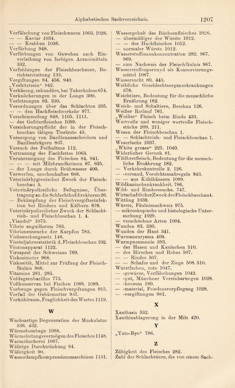 Verfälschung von Fleischwaren 1003. 1026. — — Kaviar 1034. — — Krabben 1036. Verfärbung 948. Verfärbungen von Geweben nach Ein¬ verleibung von farbigen Arzneimitteln 332. Verfehlungen der Fleischbeschauer, Be¬ richterstattung 133. Vergiftungen 84. 456. 940. „ Verhitztsein“ 942. Verkäsung, sekundäre, bei Tuberkulose 674. Verknöcherungen in der Lunge 390. Verletzungen 83. 330. Verordnungen über das Schlachten 205. — — den Hackfleischverkehr 977. Verschimmelung 948. 1105. 1111. — des Gefrierfleisches 1099. Versicherungspflicht der in der Fleisch¬ beschau tätigen Tierärzte 43. Versorgung von Bazillenausscheidern und Bazillenträgern 837. Versuch des Feilhaltens 112. Vertranung des Fischfettes 1063. Verunreinigung des Fleisches 84. 941. — — — mit Milzbrandkeimen 87. 635. — der Lunge durch Brühwasser 400. Verwerfen, seuchenhaftes 668. Veterinärhygienischer Zweck der Fleisch¬ beschau 5. Veterinärpolizeiliche Befugnisse, Über¬ tragung an die Schlachthofdirektoren 26. — Bekämpfung der Fleischvergifterinfek¬ tion bei Hindern und Kälbern 878. VeterinärpolizeilicherZweck der Schlacht¬ vieh- und Fleischbeschau 1. 4. „Viandol“ 1073. Vibrio anguillarum 783. Vibrionenseuche der Karpfen 783. Viehseuchengesetz 146. Vierteljahresstatistik d. Fleischbeschau 102. Viozonapparat 1122. Viruspest des Schweines 769. Viskosimeter 968. Viskosität, Mittel zur Prüfung der Fleisch¬ fäulnis 968. Vitamine 281. 285. Voldagsenbazillus 773. Vollkonserven bei Fischen 1088. 1089. Vorbeuge gegen Fleischvergiftungen 915. Vorfall der Gebärmutter 937. Vorkühlraum, Fraglichkeit des Wertes 1119. W Wachsartige Degeneration der Muskulatur 336. 432. Wärmebombage 1088. Wärmeleitungsvermögen des Fleisches 1148. Warmräucherei 1067. Wäßrige Durchtränkung 84. Wäßrigkeit 90. W asserdampfkompressionsmaschin en 1131. Wassergehalt des Büchsenfleisches 1026. — übermäßiger der Würste 1012. — — des Hackfleisches 1012. — normaler Würste 1012. Wasserstoffionenkonzentration 282. 967. 969. — zum Nachweis der Fleischfäulnis 967. Wasserstoffsuperoxyd als Konservierungs¬ mittel 1087. Wassersucht 80. 443. Weibliche Geschlechtsorganerkrankungen 378. Weichtiere, Bedeutung für die menschliche Ernährung 182. Weich- und Schaltiere, Beschau 126. Weißer Rotlauf 761. „Weißes“ Fleisch beim Rinde 433. Wertvolle und weniger wertvolle Fleisch¬ stücke 209. 211. Wesen der Fleischbeschau 1. — — Schlachtvieh- und Fleischbeschau 1. Weserlachs 1037. „White grease“ 225. 1040. Widerlicher Geruch 81. Wildbretfleisch, Bedeutung für die mensch¬ liche Ernährung 182. — Verkehrskontrolle 2. 126. — -Versand, Vorsichtsmaßregeln 943. — — aus Kühlhäusern 1099. Wildkaninchenkrankheit. 786. Wild- und Rinderseuche. 747. WirtschaftlicherZweck derFleischbeschaui. Wittling 1038. Würste, Fäulnisnachweis 975. — mikroskopische und histologische Unter¬ suchung 1029. — verschiedene Arten 1004. Wunden 83. 330. Wunden der Haut 341. Wurmaneurysma 409. Wurmpneumonie 393. — der Hasen und Kaninchen 510. — des Hirsches und Rehes 507. — — Rindes 507. — — Schafes und der Ziege 508. 510. Wurstfarben, rote 1047. — -gewürze, Verfälschungen 1042. — -gut? Münchner Vereinbarungen 1028. — -konsum 180. — -material, Friedensverpflegung 1028. — -Vergiftungen 981. X Xanthasis 332. Xanthinablagerung in der Milz 420. Y „Yato-Byo“ 786. Z Zähigkeit des Fleisches 282. Zahl der Schlachttiere, die von einem Sach-