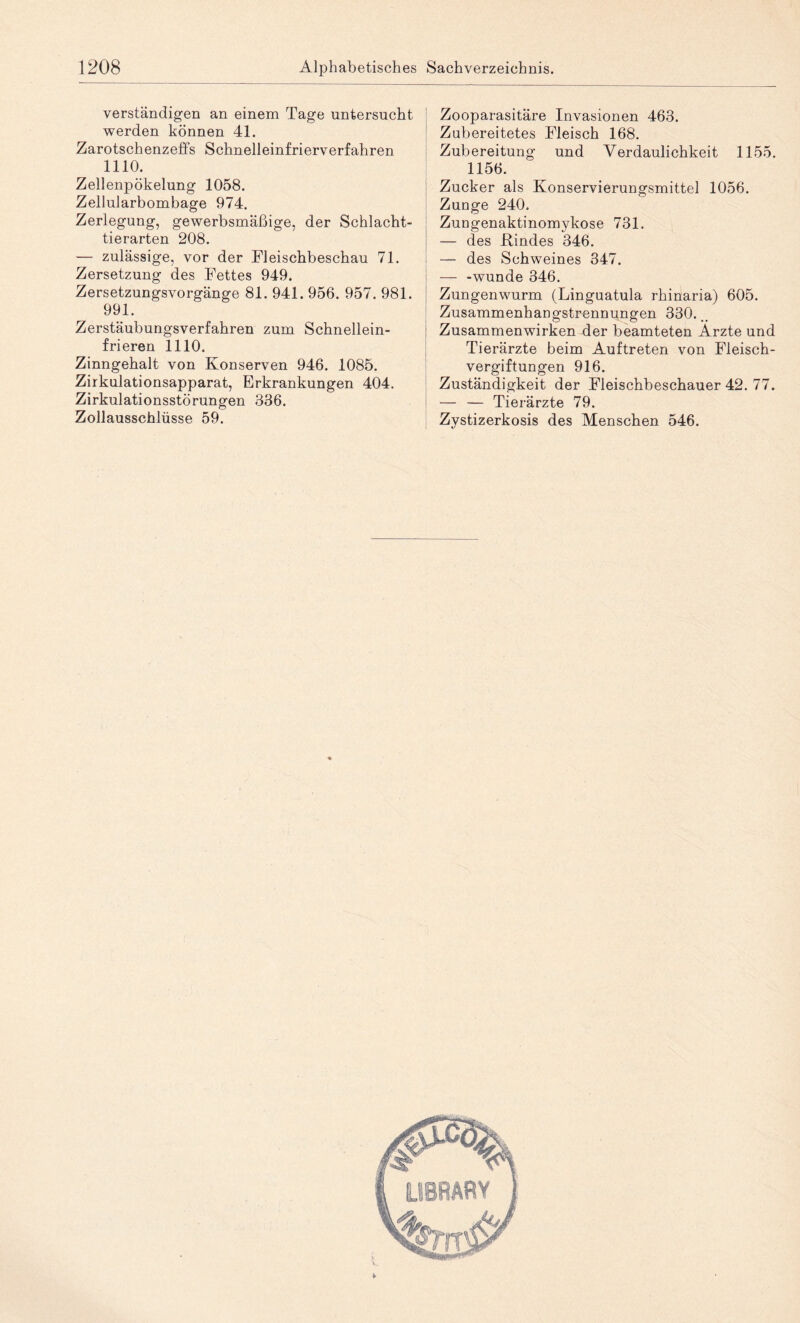 verständigen an einem Tage untersucht werden können 41. Zarotschenzeffs Schnelleinfrierverfahren 1110. Zellenpökelung 1058. Zellularbombage 974. Zerlegung, gewerbsmäßige, der Schlacht¬ tierarten 208. — zulässige, vor der Fleischbeschau 71. Zersetzung des Fettes 949. Zersetzungsvorgänge 81. 941. 956. 957. 981. 991. Zerstäubungsverfahren zum Schnellein¬ frieren 1110. Zinngehalt von Konserven 946. 1085. Zirkulationsapparat, Erkrankungen 404. Zirkulationsstörungen 336. Zollausschlüsse 59. Zooparasitäre Invasionen 463. Zubereitetes Fleisch 168. Zubereitung und Verdaulichkeit 1155. 1156. Zucker als Konservierungsmittel 1056. Zunge 240. Zungenaktinomykose 731. — des Kindes 346. — des Schweines 347. — -wunde 346. Zungenwurm (Linguatula rhinaria) 605. Zusammenhangstrennungen 330. Zusammenwirken der beamteten Arzte und Tierärzte beim Auftreten von Fleisch¬ vergiftungen 916. Zuständigkeit der Fleischbeschauer 42. 77. — — Tierärzte 79. Zystizerkosis des Menschen 546.