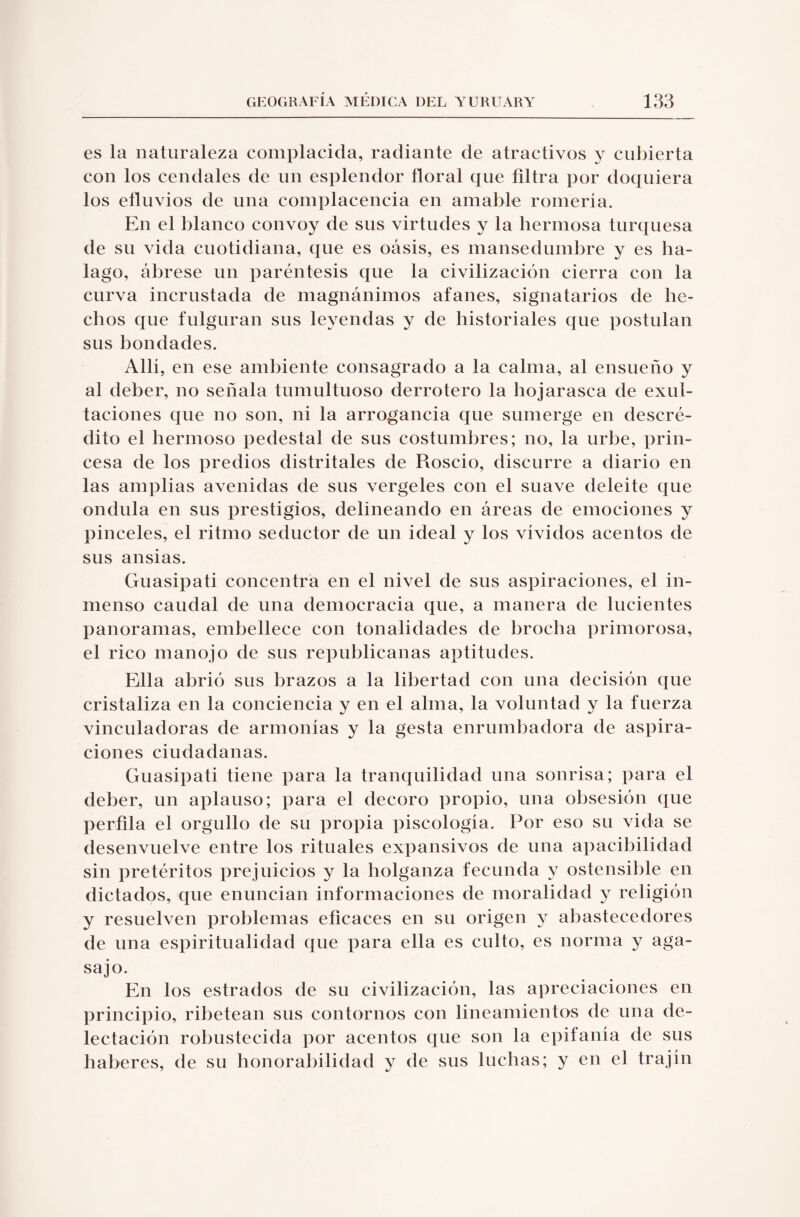 es la naturaleza complacida, radiante de atractivos y cubierta con los cendales de un esplendor floral que filtra por doquiera los efluvios de una complacencia en amable romería. En el blanco convoy de sus virtudes y la hermosa turquesa de su vida cuotidiana, que es oásis, es mansedumbre y es ha¬ lago, ábrese un paréntesis que la civilización cierra con la curva incrustada de magnánimos afanes, signatarios de he¬ chos que fulguran sus leyendas y de historiales que postulan sus bondades. Allí, en ese ambiente consagrado a la calma, al ensueño y al deber, no señala tumultuoso derrotero la hojarasca de exul¬ taciones que no son, ni la arrogancia que sumerge en descré¬ dito el hermoso pedestal de sus costumbres; no, la urbe, prin¬ cesa de los predios distritales de Roscio, discurre a diario en las amplias avenidas de sus vergeles con el suave deleite que ondula en sus prestigios, delineando en áreas de emociones y pinceles, el ritmo seductor de un ideal y los vividos acentos de sus ansias. Guasipati concentra en el nivel de sus aspiraciones, el in¬ menso caudal de una democracia que, a manera de lucientes panoramas, embellece con tonalidades de brocha primorosa, el rico manojo de sus republicanas aptitudes. Ella abrió sus brazos a la libertad con una decisión que cristaliza en la conciencia y en el alma, la voluntad y la fuerza vinculadoras de armonías y la gesta enrumhadora de aspira¬ ciones ciudadanas. Guasipati tiene para la tranquilidad una sonrisa; para el deber, un aplauso; para el decoro propio, una obsesión que perfila el orgullo de su propia piscología. Por eso su vida se desenvuelve entre los rituales expansivos de una apacibilidad sin pretéritos prejuicios y la holganza fecunda y ostensible en dictados, que enuncian informaciones de moralidad y religión y resuelven problemas eficaces en su origen y abastecedores de una espiritualidad que para ella es culto, es norma y aga¬ sajo. En los estrados de su civilización, las apreciaciones en principio, ribetean sus contornos con lincamientos de una de¬ lectación robustecida por acentos que son la epifanía de sus haberes, de su honorabilidad y de sus luchas; y en el trajín