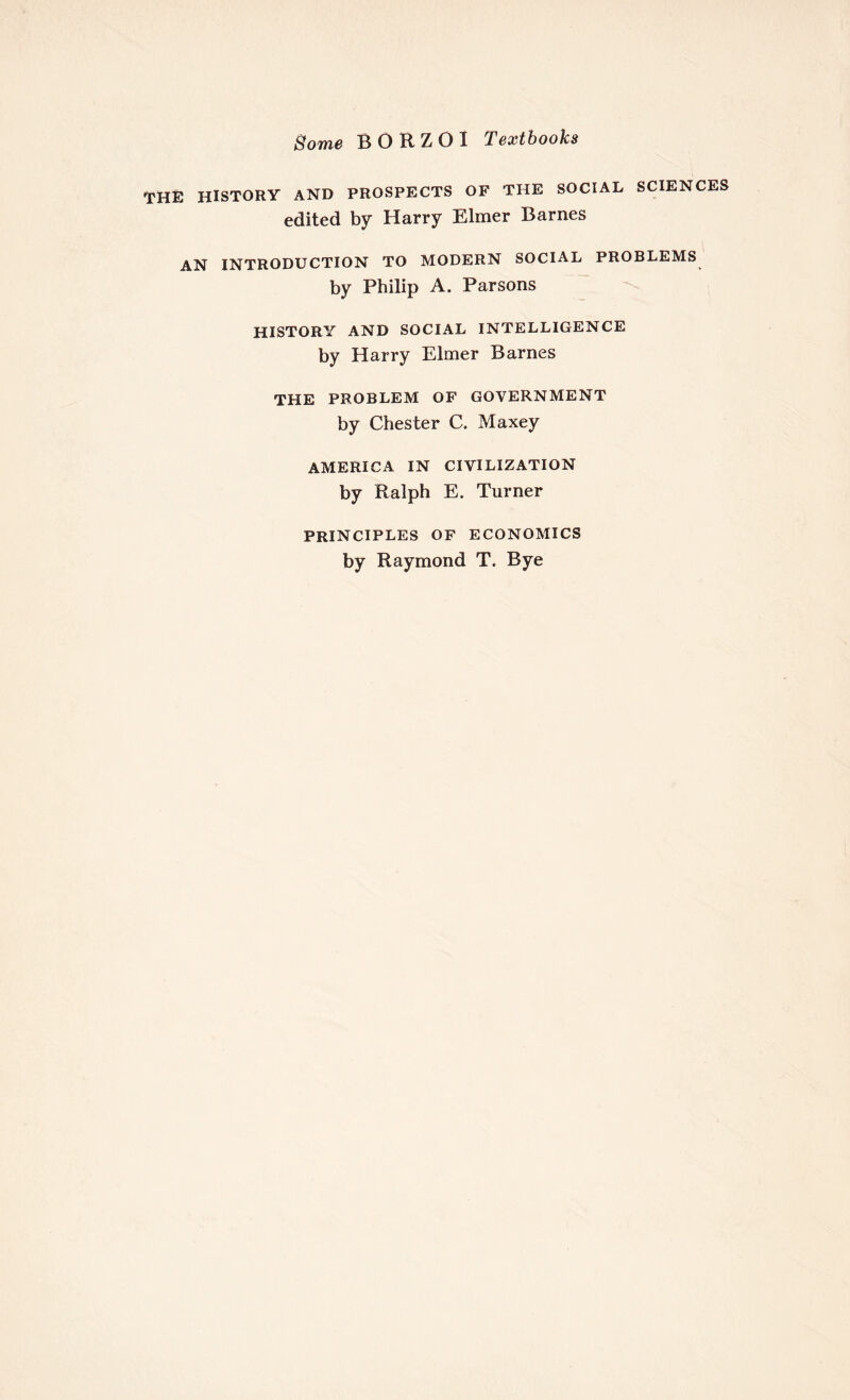 Borne BORZOI Textbooks THE HISTORY AND PROSPECTS OF THE SOCIAL SCIENCES edited by Harry Elmer Barnes AN INTRODUCTION TO MODERN SOCIAL PROBLEMS by Philip A. Parsons HISTORY AND SOCIAL INTELLIGENCE by Harry Elmer Barnes THE PROBLEM OF GOVERNMENT by Chester C. Maxey AMERICA IN CIVILIZATION by Ralph E. Turner PRINCIPLES OF ECONOMICS by Raymond T. Bye