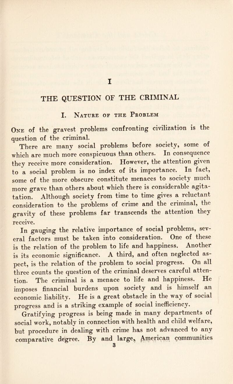 I THE QUESTION OF THE CRIMINAL I. Nature of the Problem One of the gravest problems confronting civilization is the question of the criminal. There are many social problems before society, some of which are much more conspicuous than others. In consequence they receive more consideration. However, the attention given to a social problem is no index of its importance. In fact, some of the more obscure constitute menaces to society much more grave than others about which there is considerable agita- tation. Although society from time to time gives a reluctant consideration to the problems of crime and the criminal, the gravity of these problems far transcends the attention they receive. In gauging the relative importance of social problems, sev- eral factors must be taken into consideration. One of these is the relation of the problem to life and happiness. Another is its economic significance. A third, and often neglected as- pect, is the relation of the problem to social progress. On all three counts the question of the criminal deserves careful atten- tion. The criminal is a menace to life and happiness. He imposes financial burdens upon society and is himself an economic liability. He is a great obstacle in the way of social progress and is a striking example of social inefficiency. Gratifying progress is being made in many departments of social work, notably in connection with health and child welfare, but procedure in dealing with crime has not advanced to any comparative de^gree. By and large^ American communities