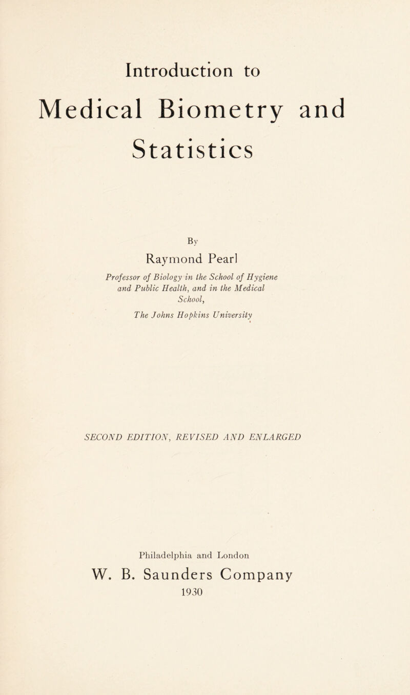 Introduction to Medical Biometry an Statistics By Raymond Pearl Professor of Biology in the School of Hygiene and Public Health, and in the Medical School, The Johns Hopkins University SECOND EDITION, REVISED AND ENLARGED Philadelphia and London W. B. Saunders Company 1930