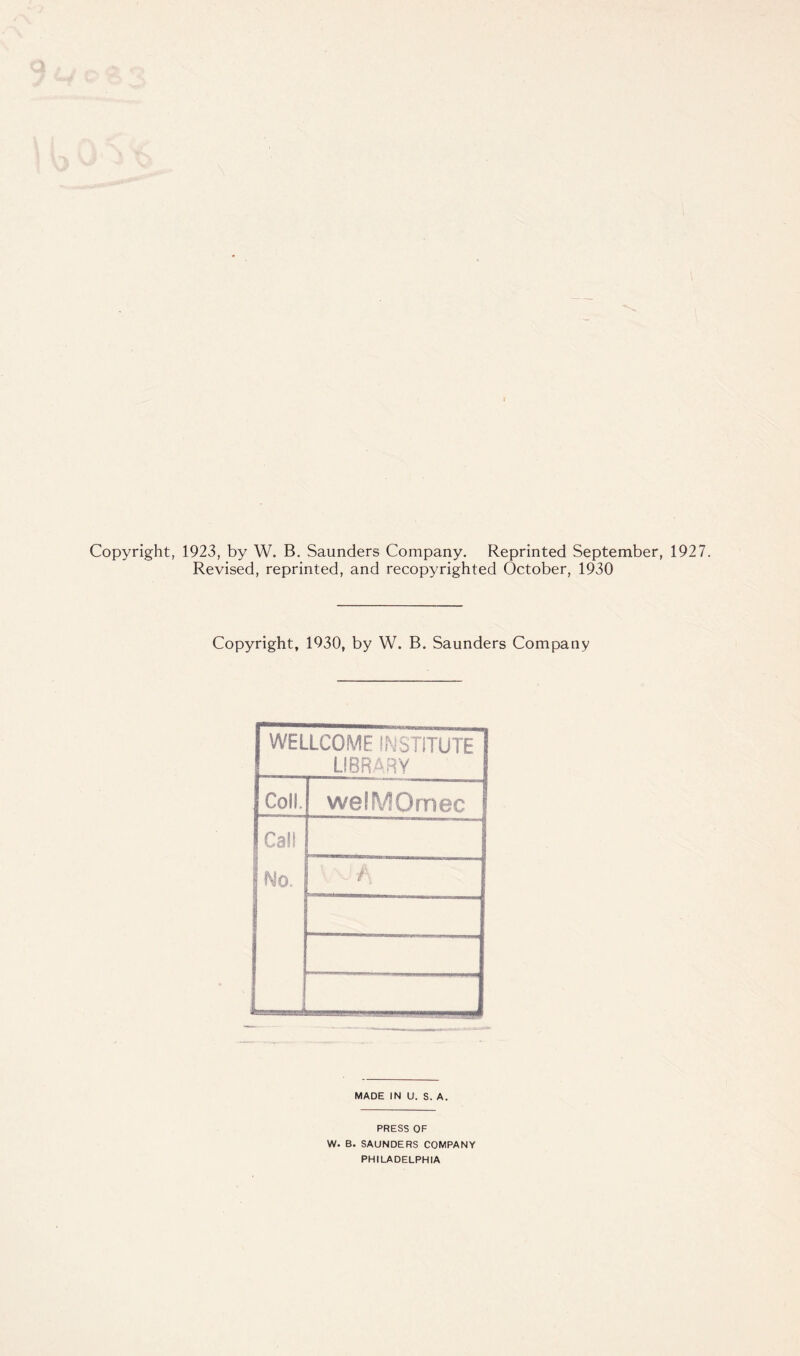 Copyright, 1923, by W. B. Saunders Company. Reprinted September, 1927. Revised, reprinted, and recopyrighted October, 1930 Copyright, 1930, by W. B. Saunders Company WELLCOME INSTITUTE LIBRARY Coll. welMOmec Cal! No. L A MADE IN U. S. A. PRESS OF W. B. SAUNDERS COMPANY PHILADELPHIA