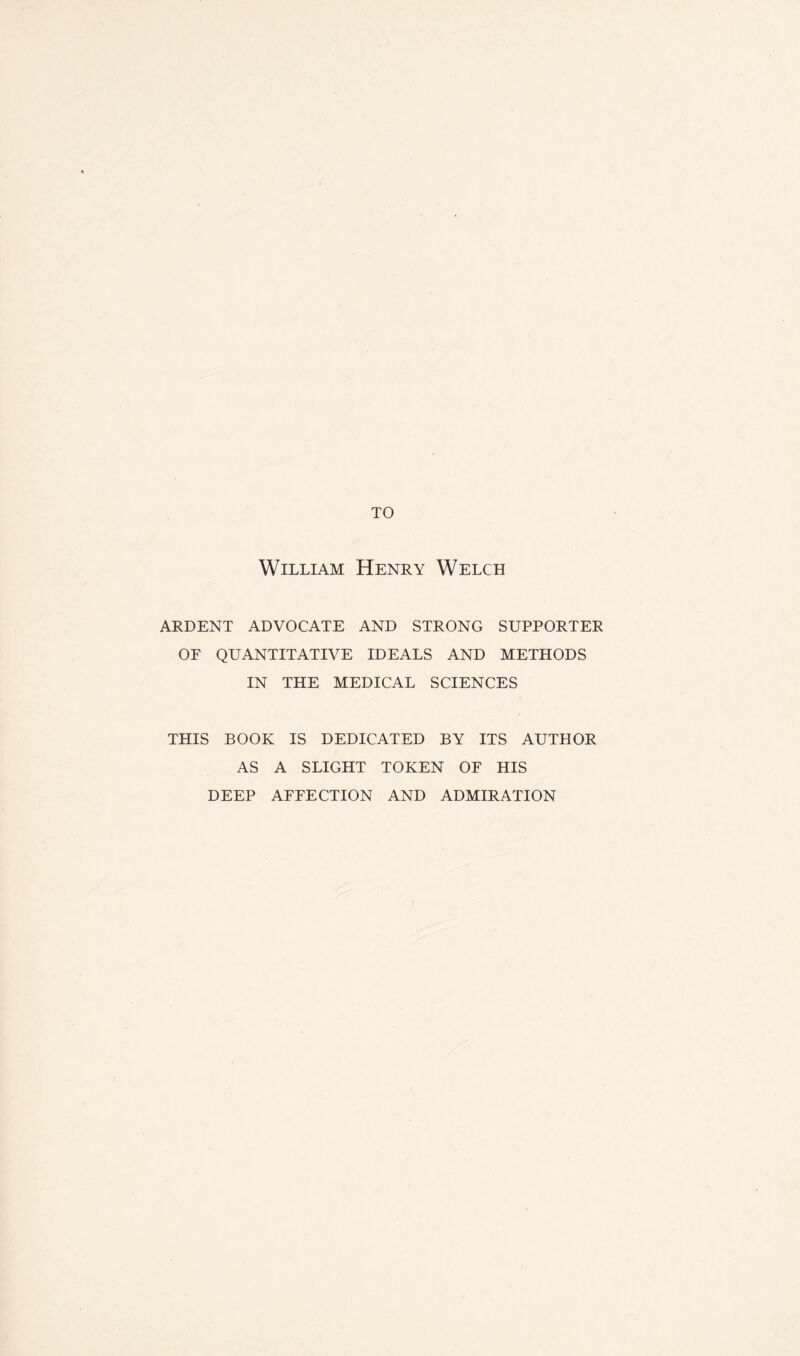 TO William Henry Welch ARDENT ADVOCATE AND STRONG SUPPORTER OF QUANTITATIVE IDEALS AND METHODS IN THE MEDICAL SCIENCES THIS BOOK IS DEDICATED BY ITS AUTHOR AS A SLIGHT TOKEN OF HIS DEEP AFFECTION AND ADMIRATION