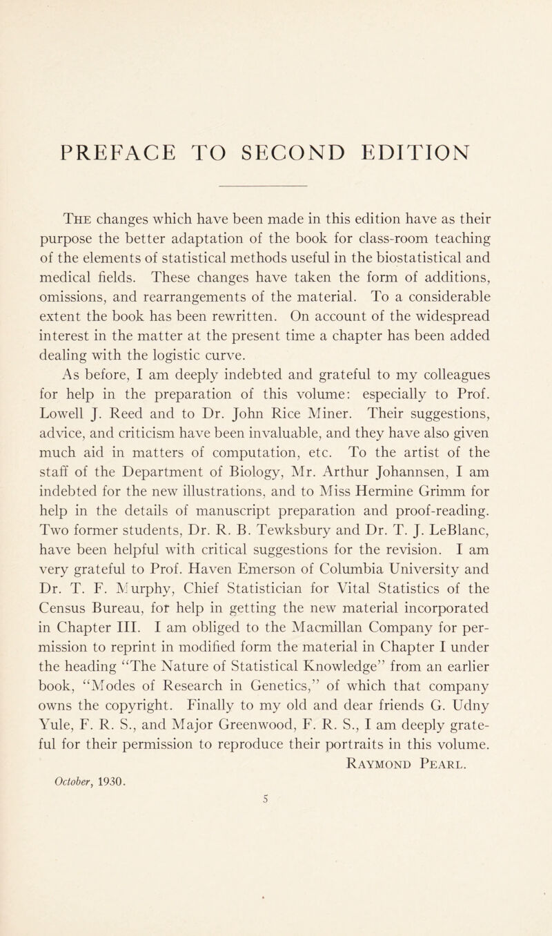 The changes which have been made in this edition have as their purpose the better adaptation of the book for class-room teaching of the elements of statistical methods useful in the biostatistical and medical fields. These changes have taken the form of additions, omissions, and rearrangements of the material. To a considerable extent the book has been rewritten. On account of the widespread interest in the matter at the present time a chapter has been added dealing with the logistic curve. As before, I am deeply indebted and grateful to my colleagues for help in the preparation of this volume: especially to Prof. Lowell J. Reed and to Dr. John Rice Miner. Their suggestions, advice, and criticism have been invaluable, and they have also given much aid in matters of computation, etc. To the artist of the staff of the Department of Biology, Mr. Arthur Johannsen, I am indebted for the new illustrations, and to Miss Hermine Grimm for help in the details of manuscript preparation and proof-reading. Two former students, Dr. R. B. Tewksbury and Dr. T. J. LeBlanc, have been helpful with critical suggestions for the revision. I am very grateful to Prof. Haven Emerson of Columbia University and Dr. T. F. Murphy, Chief Statistician for Vital Statistics of the Census Bureau, for help in getting the new material incorporated in Chapter III. I am obliged to the Macmillan Company for per- mission to reprint in modified form the material in Chapter I under the heading “The Nature of Statistical Knowledge” from an earlier book, “Modes of Research in Genetics/’ of which that company owns the copyright. Finally to my old and dear friends G. Udny Yule, F. R. S., and Major Greenwood, F. R. S., I am deeply grate- ful for their permission to reproduce their portraits in this volume. Raymond Pearl. October, 1930.