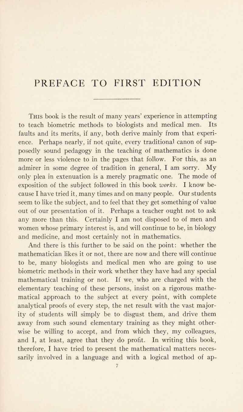 This book is the result of many years’ experience in attempting to teach biometric methods to biologists and medical men. Its faults and its merits, if any, both derive mainly from that experi- ence. Perhaps nearly, if not quite, every traditional canon of sup- posedly sound pedagogy in the teaching of mathematics is done more or less violence to in the pages that follow. For this, as an admirer in some degree of tradition in general, I am sorry. My only plea in extenuation is a merely pragmatic one. The mode of exposition of the subject followed in this book works. I know be- cause I have tried it, many times and on many people. Our students seem to like the subject, and to feel that they get something of value out of our presentation of it. Perhaps a teacher ought not to ask any more than this. Certainly I am not disposed to of men and women whose primary interest is, and will continue to be, in biology and medicine, and most certainly not in mathematics. And there is this further to be said on the point: whether the mathematician likes it or not, there are now and there will continue to be, many biologists and medical men who are going to use biometric methods in their work whether they have had any special mathematical training or not. If we, who are charged with the elementary teaching of these persons, insist on a rigorous mathe- matical approach to the subject at every point, with complete analytical proofs of every step, the net result with the vast major- ity of students will simply be to disgust them, and drive them away from such sound elementary training as they might other- wise be willing to accept, and from which they, my colleagues, and I, at least, agree that they do profit. In writing this book, therefore, I have tried to present the mathematical matters neces- sarily involved in a language and with a logical method of ap-