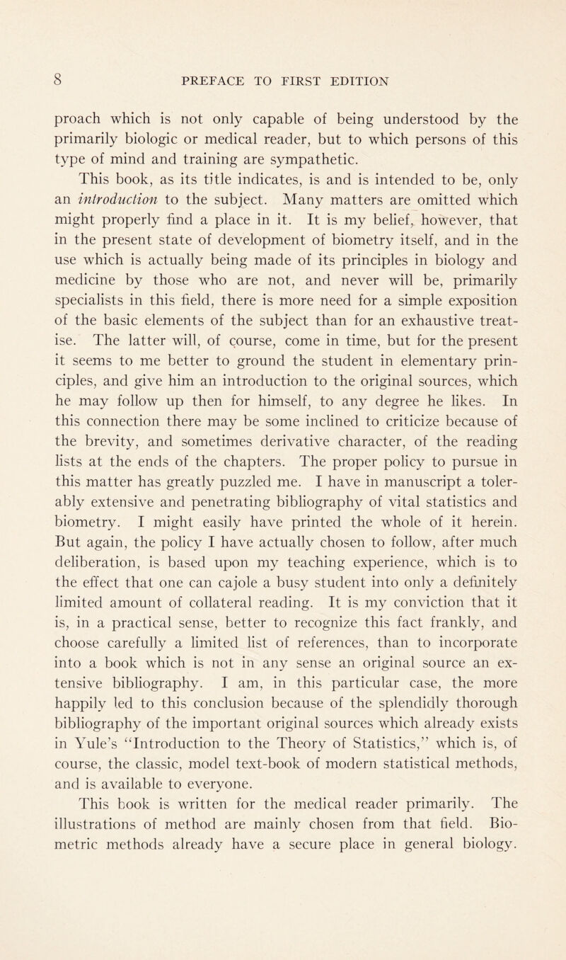 proach which is not only capable of being understood by the primarily biologic or medical reader, but to which persons of this type of mind and training are sympathetic. This book, as its title indicates, is and is intended to be, only an introduction to the subject. Many matters are omitted which might properly find a place in it. It is my belief, however, that in the present state of development of biometry itself, and in the use which is actually being made of its principles in biology and medicine by those who are not, and never will be, primarily specialists in this field, there is more need for a simple exposition of the basic elements of the subject than for an exhaustive treat- ise. The latter will, of course, come in time, but for the present it seems to me better to ground the student in elementary prin- ciples, and give him an introduction to the original sources, which he may follow up then for himself, to any degree he likes. In this connection there may be some inclined to criticize because of the brevity, and sometimes derivative character, of the reading lists at the ends of the chapters. The proper policy to pursue in this matter has greatly puzzled me. I have in manuscript a toler- ably extensive and penetrating bibliography of vital statistics and biometry. I might easily have printed the whole of it herein. But again, the policy I have actually chosen to follow, after much deliberation, is based upon my teaching experience, which is to the effect that one can cajole a busy student into only a definitely limited amount of collateral reading. It is my conviction that it is, in a practical sense, better to recognize this fact frankly, and choose carefully a limited list of references, than to incorporate into a book which is not in any sense an original source an ex- tensive bibliography. I am, in this particular case, the more happily led to this conclusion because of the splendidly thorough bibliography of the important original sources which already exists in Yule’s “Introduction to the Theory of Statistics,” which is, of course, the classic, model text-book of modern statistical methods, and is available to everyone. This book is written for the medical reader primarily. The illustrations of method are mainly chosen from that field. Bio- metric methods already have a secure place in general biology.