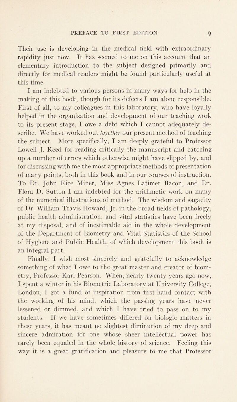 Their use is developing in the medical field with extraordinary rapidity just now. It has seemed to me on this account that an elementary introduction to the subject designed primarily and directly for medical readers might be found particularly useful at this time. I am indebted to various persons in many ways for help in the making of this book, though for its defects I am alone responsible. First of all, to my colleagues in this laboratory, who have loyally helped in the organization and development of our teaching work to its present stage, I owe a debt which I cannot adequately de- scribe. We have worked out together our present method of teaching the subject. More specifically, I am deeply grateful to Professor Lowell J. Reed for reading critically the manuscript and catching up a number of errors which otherwise might have slipped by, and for discussing with me the most appropriate methods of presentation of many points, both in this book and in our courses of instruction. To Dr. John Rice Miner, Miss Agnes Latimer Bacon, and Dr. Flora D. Sutton I am indebted for the arithmetic work on many of the numerical illustrations of method. The wisdom and sagacity of Dr. William Travis Howard, Jr. in the broad fields of pathology, public health administration, and vital statistics have been freely at my disposal, and of inestimable aid in the whole development of the Department of Biometry and Vital Statistics of the School of Hygiene and Public Health, of which development this book is an integral part. Finally, I wish most sincerely and gratefully to acknowledge something of what I owe to the great master and creator of biom- etry, Professor Karl Pearson. When, nearly twenty years ago now, I spent a winter in his Biometric Laboratory at University College, London, I got a fund of inspiration from first-hand contact with the working of his mind, which the passing years have never lessened or dimmed, and which I have tried to pass on to my students. If we have sometimes differed on biologic matters in these years, it has meant no slightest diminution of my deep and sincere admiration for one whose sheer intellectual power has rarely been equaled in the whole history of science. Feeling this way it is a great gratification and pleasure to me that Professor