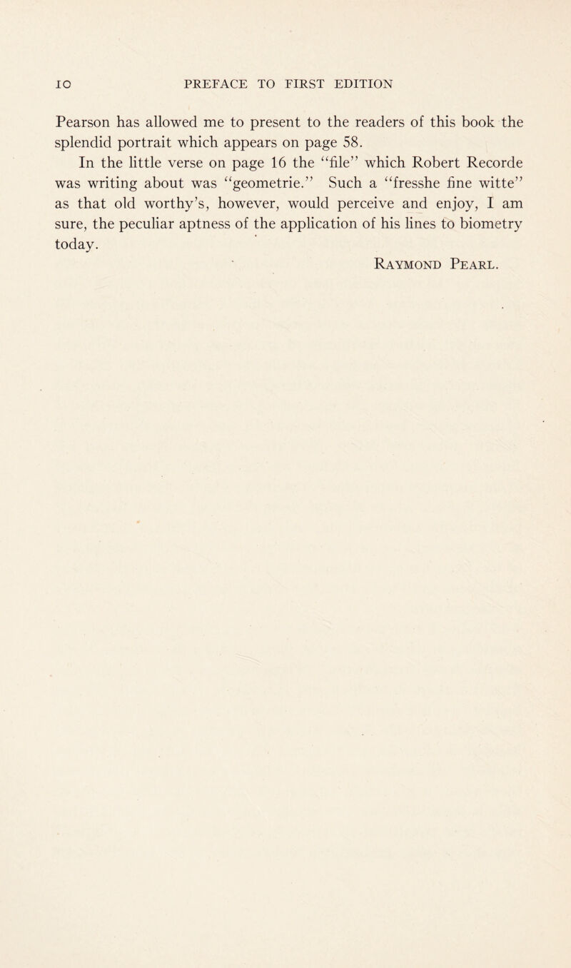 Pearson has allowed me to present to the readers of this book the splendid portrait which appears on page 58. In the little verse on page 16 the “file” which Robert Recorde was writing about was “geometric.” Such a “fresshe fine witte” as that old worthy’s, however, would perceive and enjoy, I am sure, the peculiar aptness of the application of his lines to biometry today. Raymond Pearl.