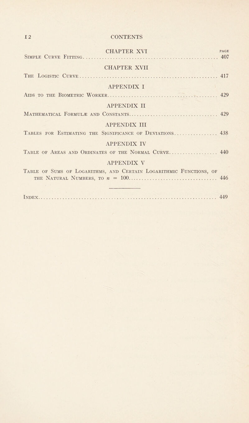 CHAPTER XVI page Simple Curve Fitting 407 CHAPTER XVII The Logistic Curve 417 APPENDIX I Aids to the Biometric Worker 429 APPENDIX II Mathematical Formulae and Constants 429 APPENDIX III Tables eor Estimating the Significance of Deviations 438 APPENDIX IV Table of Areas and Ordinates of the Normal Curve 440 APPENDIX V Table of Sums of Logarithms, and Certain Logarithmic Functions, of the Natural Numbers, to n = 100 446 Index 449