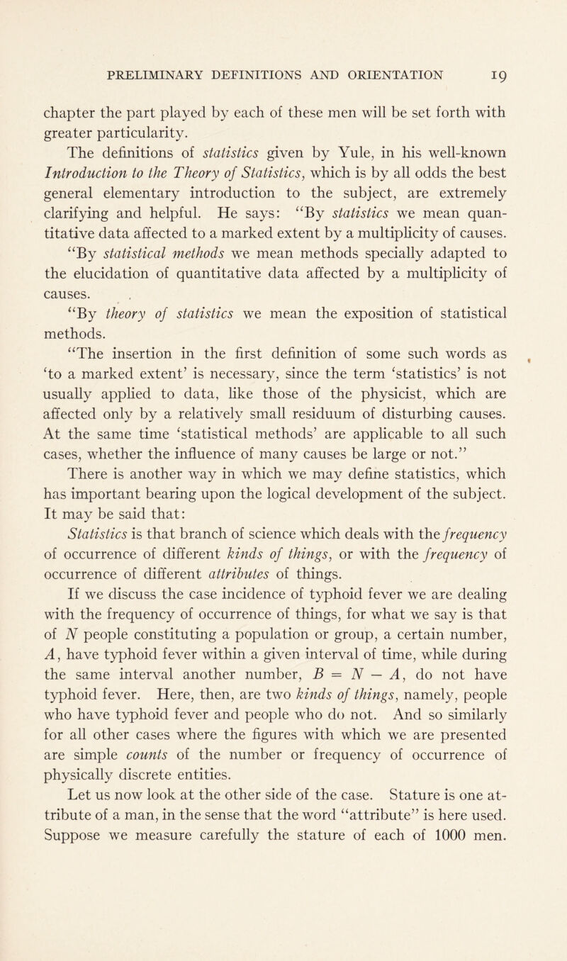 chapter the part played by each of these men will be set forth with greater particularity. The definitions of statistics given by Yule, in his well-known Introduction to the Theory of Statistics, which is by all odds the best general elementary introduction to the subject, are extremely clarifying and helpful. He says: “By statistics we mean quan- titative data affected to a marked extent by a multiplicity of causes. “By statistical methods we mean methods specially adapted to the elucidation of quantitative data affected by a multiplicity of causes. “By theory of statistics we mean the exposition of statistical methods. “The insertion in the first definition of some such words as To a marked extent’ is necessary, since the term ‘statistics’ is not usually applied to data, like those of the physicist, which are affected only by a relatively small residuum of disturbing causes. At the same time ‘statistical methods’ are applicable to all such cases, whether the influence of many causes be large or not.” There is another way in which we may define statistics, which has important bearing upon the logical development of the subject. It may be said that: Statistics is that branch of science which deals with the frequency of occurrence of different kinds of things, or with the frequency of occurrence of different attributes of things. If we discuss the case incidence of typhoid fever we are dealing with the frequency of occurrence of things, for what we say is that of N people constituting a population or group, a certain number, A, have typhoid fever within a given interval of time, while during the same interval another number, B = N — A, do not have typhoid fever. Here, then, are two kinds of things, namely, people who have typhoid fever and people who do not. And so similarly for all other cases where the figures with which we are presented are simple counts of the number or frequency of occurrence of physically discrete entities. Let us now look at the other side of the case. Stature is one at- tribute of a man, in the sense that the word “attribute” is here used. Suppose we measure carefully the stature of each of 1000 men.