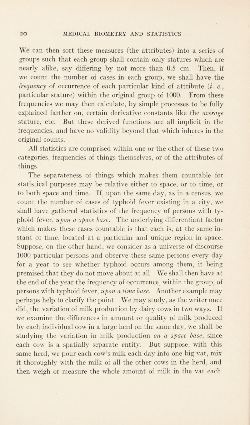 We can then sort these measures (the attributes) into a series of groups such that each group shall contain only statures which are nearly alike, say differing by not more than 0.5 cm. Then, if we count the number of cases in each group, we shall have the frequency of occurrence of each particular kind of attribute (i. e., particular stature) within the original group of 1000. From these frequencies we may then calculate, by simple processes to be fully explained farther on, certain derivative constants like the average stature, etc. But these derived functions are all implicit in the frequencies, and have no validity beyond that which inheres in the original counts. All statistics are comprised within one or the other of these two categories, frequencies of things themselves, or of the attributes of things. The separateness of things which makes them countable for statistical purposes may be relative either to space, or to time, or to both space and time. If, upon the same day, as in a census, we count the number of cases of typhoid fever existing in a city, we shall have gathered statistics of the frequency of persons with ty- phoid fever, upon a space base. The underlying differentiant factor which makes these cases countable is that each is, at the same in- stant of time, located at a particular and unique region in space. Suppose, on the other hand, we consider as a universe of discourse 1000 particular persons and observe these same persons every day for a year to see whether typhoid occurs among them, it being premised that they do not move about at all. We shall then have at the end of the year the frequency of occurrence, within the group, of persons with typhoid fever, upon a time base. Another example may perhaps help to clarify the point. We may study, as the writer once did, the variation of milk production by dairy cows in two ways. If we examine the differences in amount or quality of milk produced by each individual cow in a large herd on the same day, we shall be studying the variation in milk production on a space base, since each cow is a spatially separate entity. But suppose, with this same herd, we pour each cow’s milk each day into one big vat, mix it thoroughly with the milk of all the other cows in the herd, and then weigh or measure the whole amount of milk in the vat each