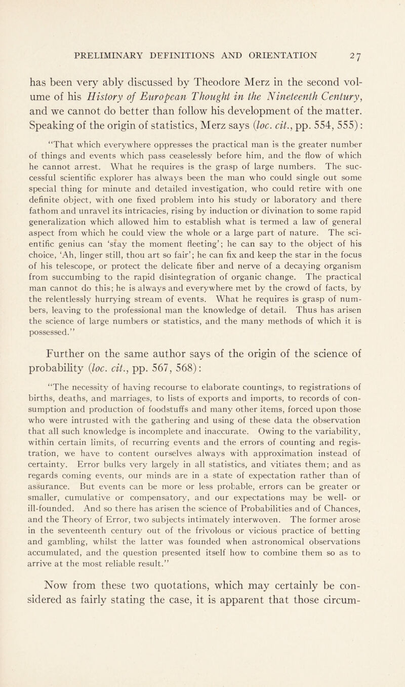 has been very ably discussed by Theodore Merz in the second vol- ume of his History of European Thought in the Nineteenth Century, and we cannot do better than follow his development of the matter. Speaking of the origin of statistics, Merz says (loc. cit., pp. 554, 555): “That which everywhere oppresses the practical man is the greater number of things and events which pass ceaselessly before him, and the flow of which he cannot arrest. What he requires is the grasp of large numbers. The suc- cessful scientific explorer has always been the man who could single out some special thing for minute and detailed investigation, who could retire with one definite object, with one fixed problem into his study or laboratory and there fathom and unravel its intricacies, rising by induction or divination to some rapid generalization which allowed him to establish what is termed a law of general aspect from which he could view the whole or a large part of nature. The sci- entific genius can ‘stay the moment fleeting’; he can say to the object of his choice, ‘Ah, linger still, thou art so fair’; he can fix and keep the star in the focus of his telescope, or protect the delicate fiber and nerve of a decaying organism from succumbing to the rapid disintegration of organic change. The practical man cannot do this; he is always and everywhere met by the crowd of facts, by the relentlessly hurrying stream of events. What he requires is grasp of num- bers, leaving to the professional man the knowledge of detail. Thus has arisen the science of large numbers or statistics, and the many methods of which it is possessed.” Further on the same author says of the origin of the science of probability (loc. cit., pp. 567, 568): “The necessity of having recourse to elaborate countings, to registrations of births, deaths, and marriages, to lists of exports and imports, to records of con- sumption and production of foodstuffs and many other items, forced upon those who were intrusted with the gathering and using of these data the observation that all such knowledge is incomplete and inaccurate. Owing to the variability, within certain limits, of recurring events and the errors of counting and regis- tration, we have to content ourselves always with approximation instead of certainty. Error bulks very largely in all statistics, and vitiates them; and as regards coming events, our minds are in a state of expectation rather than of assurance. But events can be more or less probable, errors can be greater or smaller, cumulative or compensatory, and our expectations may be well- or ill-founded. And so there has arisen the science of Probabilities and of Chances, and the Theory of Error, two subjects intimately interwoven. The former arose in the seventeenth century out of the frivolous or vicious practice of betting and gambling, whilst the latter was founded when astronomical observations accumulated, and the question presented itself how to combine them so as to arrive at the most reliable result.” Now from these two quotations, which may certainly be con- sidered as fairly stating the case, it is apparent that those circum-
