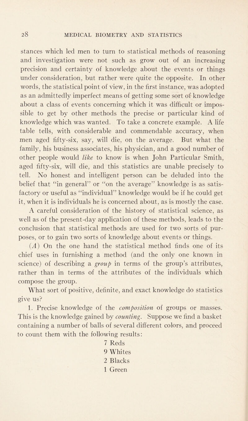 stances which led men to turn to statistical methods of reasoning and investigation were not such as grow out of an increasing precision and certainty of knowledge about the events or things under consideration, but rather were quite the opposite. In other words, the statistical point of view, in the first instance, was adopted as an admittedly imperfect means of getting some sort of knowledge about a class of events concerning which it was difficult or impos- sible to get by other methods the precise or particular kind of knowledge which was wanted. To take a concrete example. A life table tells, with considerable and commendable accuracy, when men aged fifty-six, say, will die, on the average. But what the family, his business associates, his physician, and a good number of other people would like to know is when John Particular Smith, aged fifty-six, will die, and this statistics are unable precisely to tell. No honest and intelligent person can be deluded into the belief that “in general” or “on the average” knowledge is as satis- factory or useful as “individual” knowledge would be if he could get it, when it is individuals he is concerned about, as is mostly the case. A careful consideration of the history of statistical science, as well as of the present-day application of these methods, leads to the conclusion that statistical methods are used for two sorts of pur- poses, or to gain two sorts of knowledge about events or things. (A) On the one hand the statistical method finds one of its chief uses in furnishing a method (and the only one known in science) of describing a group in terms of the group’s attributes, rather than in terms of the attributes of the individuals which compose the group. What sort of positive, definite, and exact knowledge do statistics give us? 1. Precise knowledge of the composition of groups or masses. This is the knowledge gained by counting. Suppose we find a basket containing a number of balls of several different colors, and proceed to count them with the following results: 7 Reds 9 Whites 2 Blacks 1 Green