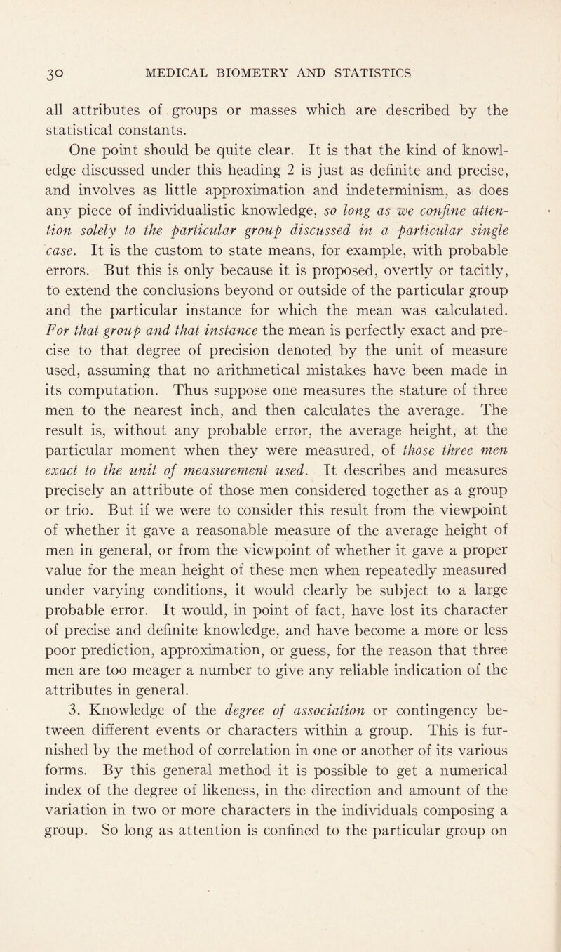 all attributes of groups or masses which are described by the statistical constants. One point should be quite clear. It is that the kind of knowl- edge discussed under this heading 2 is just as definite and precise, and involves as little approximation and indeterminism, as does any piece of individualistic knowledge, so long as we confine atten- tion solely to the particular group discussed in a particular single case. It is the custom to state means, for example, with probable errors. But this is only because it is proposed, overtly or tacitly, to extend the conclusions beyond or outside of the particular group and the particular instance for which the mean was calculated. For that group and that instance the mean is perfectly exact and pre- cise to that degree of precision denoted by the unit of measure used, assuming that no arithmetical mistakes have been made in its computation. Thus suppose one measures the stature of three men to the nearest inch, and then calculates the average. The result is, without any probable error, the average height, at the particular moment when they were measured, of those three men exact to the unit of measurement used. It describes and measures precisely an attribute of those men considered together as a group or trio. But if we were to consider this result from the viewpoint of whether it gave a reasonable measure of the average height of men in general, or from the viewpoint of whether it gave a proper value for the mean height of these men when repeatedly measured under varying conditions, it would clearly be subject to a large probable error. It would, in point of fact, have lost its character of precise and definite knowledge, and have become a more or less poor prediction, approximation, or guess, for the reason that three men are too meager a number to give any reliable indication of the attributes in general. 3. Knowledge of the degree of association or contingency be- tween different events or characters within a group. This is fur- nished by the method of correlation in one or another of its various forms. By this general method it is possible to get a numerical index of the degree of likeness, in the direction and amount of the variation in two or more characters in the individuals composing a group. So long as attention is confined to the particular group on