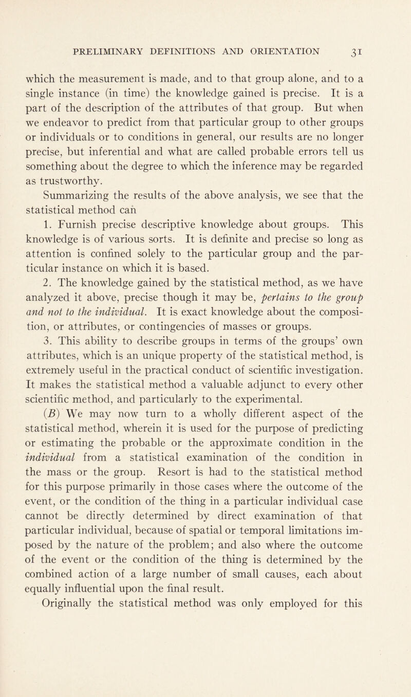 which the measurement is made, and to that group alone, and to a single instance (in time) the knowledge gained is precise. It is a part of the description of the attributes of that group. But when we endeavor to predict from that particular group to other groups or individuals or to conditions in general, our results are no longer precise, but inferential and what are called probable errors tell us something about the degree to which the inference may be regarded as trustworthy. Summarizing the results of the above analysis, we see that the statistical method can 1. Furnish precise descriptive knowledge about groups. This knowledge is of various sorts. It is definite and precise so long as attention is confined solely to the particular group and the par- ticular instance on which it is based. 2. The knowledge gained by the statistical method, as we have analyzed it above, precise though it may be, pertains to the group and not to the individual. It is exact knowledge about the composi- tion, or attributes, or contingencies of masses or groups. 3. This ability to describe groups in terms of the groups’ own attributes, which is an unique property of the statistical method, is extremely useful in the practical conduct of scientific investigation. It makes the statistical method a valuable adjunct to every other scientific method, and particularly to the experimental. (B) We may now turn to a wholly different aspect of the statistical method, wherein it is used for the purpose of predicting or estimating the probable or the approximate condition in the individual from a statistical examination of the condition in the mass or the group. Resort is had to the statistical method for this purpose primarily in those cases where the outcome of the event, or the condition of the thing in a particular individual case cannot be directly determined by direct examination of that particular individual, because of spatial or temporal limitations im- posed by the nature of the problem; and also where the outcome of the event or the condition of the thing is determined by the combined action of a large number of small causes, each about equally influential upon the final result. Originally the statistical method was only employed for this