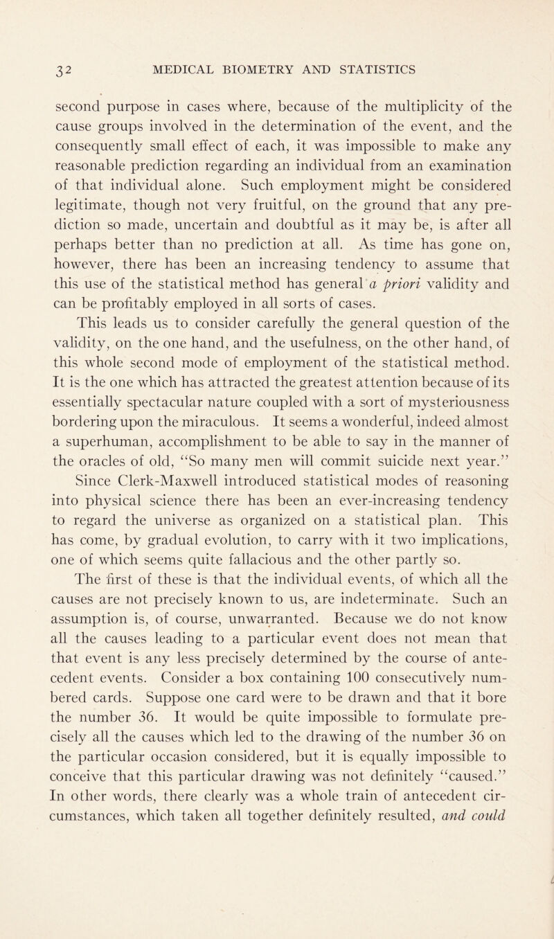 second purpose in cases where, because of the multiplicity of the cause groups involved in the determination of the event, and the consequently small effect of each, it was impossible to make any reasonable prediction regarding an individual from an examination of that individual alone. Such employment might be considered legitimate, though not very fruitful, on the ground that any pre- diction so made, uncertain and doubtful as it may be, is after all perhaps better than no prediction at all. As time has gone on, however, there has been an increasing tendency to assume that this use of the statistical method has general a priori validity and can be profitably employed in all sorts of cases. This leads us to consider carefully the general question of the validity, on the one hand, and the usefulness, on the other hand, of this whole second mode of employment of the statistical method. It is the one which has attracted the greatest attention because of its essentially spectacular nature coupled with a sort of mysteriousness bordering upon the miraculous. It seems a wonderful, indeed almost a superhuman, accomplishment to be able to say in the manner of the oracles of old, “So many men will commit suicide next year.” Since Clerk-Maxwell introduced statistical modes of reasoning into physical science there has been an ever-increasing tendency to regard the universe as organized on a statistical plan. This has come, by gradual evolution, to carry with it two implications, one of which seems quite fallacious and the other partly so. The first of these is that the individual events, of which all the causes are not precisely known to us, are indeterminate. Such an assumption is, of course, unwarranted. Because we do not know all the causes leading to a particular event does not mean that that event is any less precisely determined by the course of ante- cedent events. Consider a box containing 100 consecutively num- bered cards. Suppose one card were to be drawn and that it bore the number 36. It would be quite impossible to formulate pre- cisely all the causes which led to the drawing of the number 36 on the particular occasion considered, but it is equally impossible to conceive that this particular drawing was not definitely “caused.” In other words, there clearly was a whole train of antecedent cir- cumstances, which taken all together definitely resulted, and could
