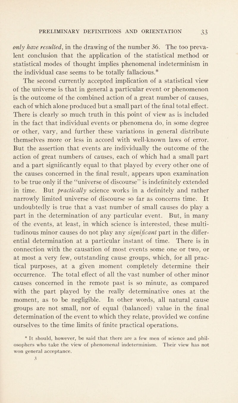 only have resulted, in the drawing of the number 36. The too preva- lent conclusion that the application of the statistical method or statistical modes of thought implies phenomenal indeterminism in the individual case seems to be totally fallacious.* The second currently accepted implication of a statistical view of the universe is that in general a particular event or phenomenon is the outcome of the combined action of a great number of causes, each of which alone produced but a small part of the final total effect. There is clearly so much truth in this point of view as is included in the fact that individual events or phenomena do, in some degree or other, vary, and further these variations in general distribute themselves more or less in accord with well-known laws of error. But the assertion that events are individually the outcome of the action of great numbers of causes, each of which had a small part arid a part significantly equal to that played by every other one of the causes concerned in the final result, appears upon examination to be true only if the “universe of discourse” is indefinitely extended in time. But practically science works in a definitely and rather narrowly limited universe of discourse so far as concerns time. It undoubtedly is true that a vast number of small causes do play a part in the determination of any particular event. But, in many of the events, at least, in which science is interested, these multi- tudinous minor causes do not play any significant part in the differ- ential determination at a particular instant of time. There is in connection with the causation of most events some one or two, or at most a very few, outstanding cause groups, which, for all prac- tical purposes, at a given moment completely determine their occurrence. The total effect of all the vast number of other minor causes concerned in the remote past is so minute, as compared with the part played by the really determinative ones at the moment, as to be negligible. In other words, all natural cause groups are not small, nor of equal (balanced) value in the final determination of the event to which they relate, provided we confine ourselves to the time limits of finite practical operations. * It should, however, be said that there are a few men of science and phil- osophers who take the view of phenomenal indeterminism. Their view has not won general acceptance. 3