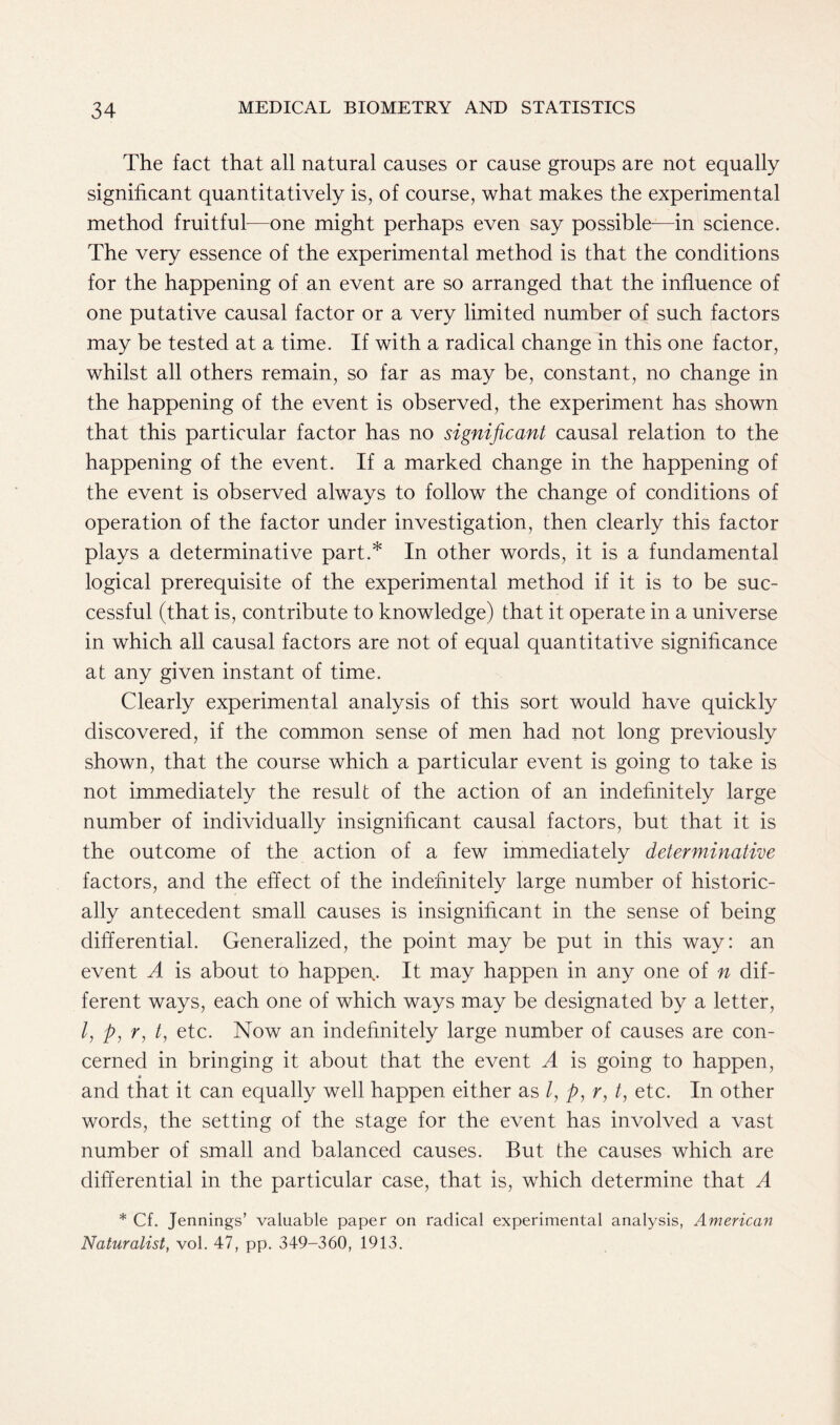 The fact that all natural causes or cause groups are not equally significant quantitatively is, of course, what makes the experimental method fruitful-—one might perhaps even say possible-—in science. The very essence of the experimental method is that the conditions for the happening of an event are so arranged that the influence of one putative causal factor or a very limited number of such factors may be tested at a time. If with a radical change in this one factor, whilst all others remain, so far as may be, constant, no change in the happening of the event is observed, the experiment has shown that this particular factor has no significant causal relation to the happening of the event. If a marked change in the happening of the event is observed always to follow the change of conditions of operation of the factor under investigation, then clearly this factor plays a determinative part.* In other words, it is a fundamental logical prerequisite of the experimental method if it is to be suc- cessful (that is, contribute to knowledge) that it operate in a universe in which all causal factors are not of equal quantitative significance at any given instant of time. Clearly experimental analysis of this sort would have quickly discovered, if the common sense of men had not long previously shown, that the course which a particular event is going to take is not immediately the result of the action of an indefinitely large number of individually insignificant causal factors, but that it is the outcome of the action of a few immediately determinative factors, and the effect of the indefinitely large number of historic- ally antecedent small causes is insignificant in the sense of being differential. Generalized, the point may be put in this way: an event A is about to happen,. It may happen in any one of n dif- ferent ways, each one of which ways may be designated by a letter, /, p, r, t, etc. Now an indefinitely large number of causes are con- cerned in bringing it about that the event A is going to happen, and that it can equally well happen either as /, p, r, t, etc. In other words, the setting of the stage for the event has involved a vast number of small and balanced causes. But the causes which are differential in the particular case, that is, which determine that A * Cf. Jennings’ valuable paper on radical experimental analysis, American Naturalist, vol. 47, pp. 349-360, 1913.