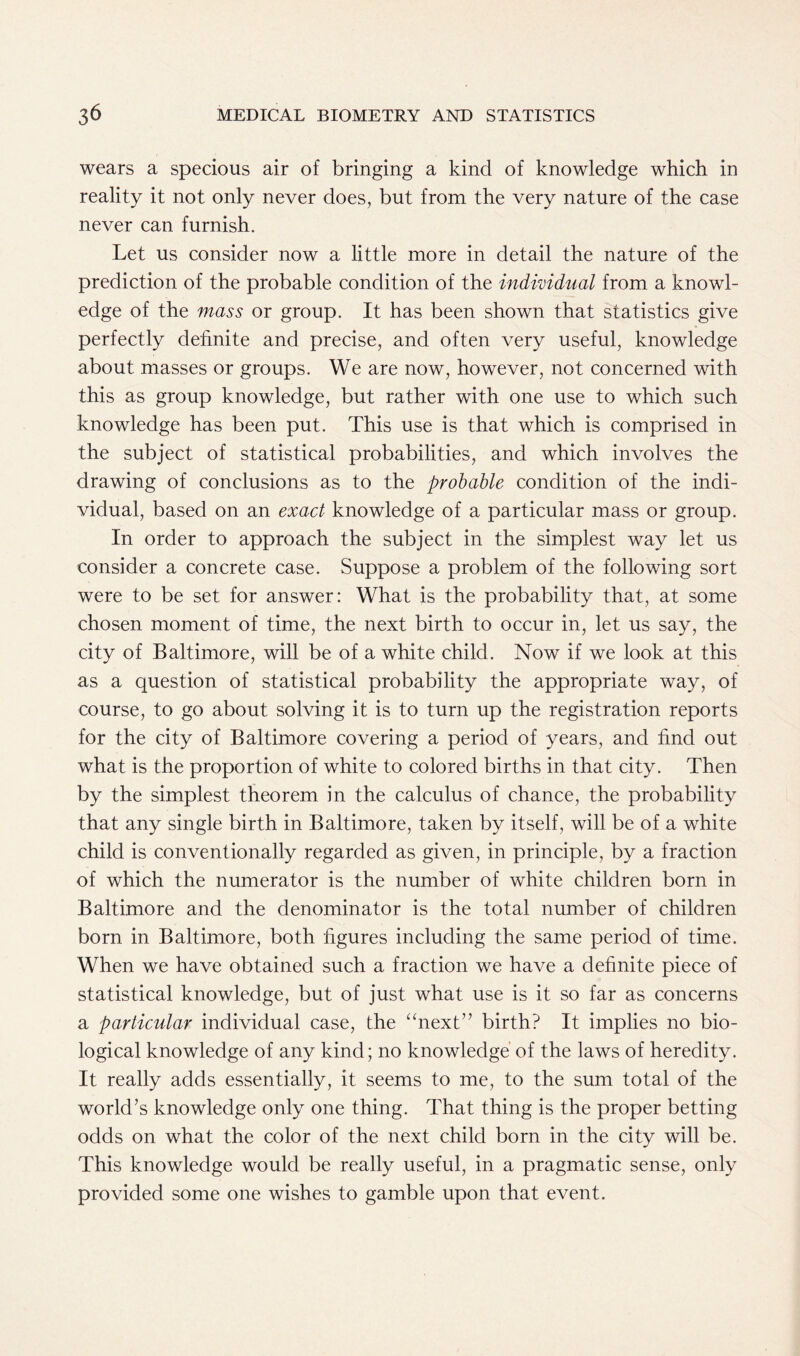 wears a specious air of bringing a kind of knowledge which in reality it not only never does, but from the very nature of the case never can furnish. Let us consider now a little more in detail the nature of the prediction of the probable condition of the individual from a knowl- edge of the mass or group. It has been shown that statistics give perfectly definite and precise, and often very useful, knowledge about masses or groups. We are now, however, not concerned with this as group knowledge, but rather with one use to which such knowledge has been put. This use is that which is comprised in the subject of statistical probabilities, and which involves the drawing of conclusions as to the probable condition of the indi- vidual, based on an exact knowledge of a particular mass or group. In order to approach the subject in the simplest way let us consider a concrete case. Suppose a problem of the following sort were to be set for answer: What is the probability that, at some chosen moment of time, the next birth to occur in, let us say, the city of Baltimore, will be of a white child. Now if we look at this as a question of statistical probability the appropriate way, of course, to go about solving it is to turn up the registration reports for the city of Baltimore covering a period of years, and find out what is the proportion of white to colored births in that city. Then by the simplest theorem in the calculus of chance, the probability that any single birth in Baltimore, taken by itself, will be of a white child is conventionally regarded as given, in principle, by a fraction of which the numerator is the number of white children born in Baltimore and the denominator is the total number of children born in Baltimore, both figures including the same period of time. When we have obtained such a fraction we have a definite piece of statistical knowledge, but of just what use is it so far as concerns a particular individual case, the “next” birth? It implies no bio- logical knowledge of any kind; no knowledge of the laws of heredity. It really adds essentially, it seems to me, to the sum total of the world’s knowledge only one thing. That thing is the proper betting odds on what the color of the next child born in the city will be. This knowledge would be really useful, in a pragmatic sense, only provided some one wishes to gamble upon that event.