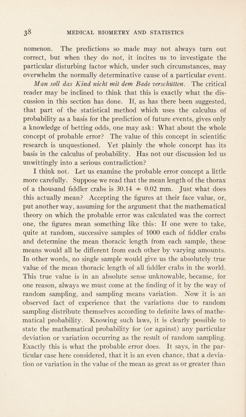 nomenon. The predictions so made may not always turn out correct, but when they do not, it incites us to investigate the particular disturbing factor which, under such circumstances, may overwhelm the normally determinative cause of a particular event. Man soli das Kind nicht mit dem Bade verschiitten. The critical reader may be inclined to think that this is exactly what the dis- cussion in this section has done. If, as has there been suggested, that part of the statistical method which uses the calculus of probability as a basis for the prediction of future events, gives only a knowledge of betting odds, one may ask: What about the whole concept of probable error? The value of this concept in scientific research is unquestioned. Yet plainly the whole concept has its basis in the calculus of probability. Has not our discussion led us unwittingly into a serious contradiction? I think not. Let us examine the probable error concept a little more carefully. Suppose we read that the mean length of the thorax of a thousand fiddler crabs is 30.14 =*= 0.02 mm. Just what does this actually mean? Accepting the figures at their face value, or, put another way, assuming for the argument that the mathematical theory on which the probable error was calculated was the correct one, the figures mean something like this: If one were to take, quite at random, successive samples of 1000 each of fiddler crabs and determine the mean thoracic length from each sample, these means would all be different from each other by varying amounts. In other words, no single sample would give us the absolutely true value of the mean thoracic length of all fiddler crabs in the world. This true value is in an absolute sense unknowable, because, for one reason, always we must come at the finding of it by the way of random sampling, and sampling means variation. Now it is an observed fact of experience that the variations due to random sampling distribute themselves according to definite laws of mathe- matical probability. Knowing such laws, it is clearly possible to state the mathematical probability for (or against) any particular deviation or variation occurring as the result of random sampling. Exactly this is what the probable error does. It says, in the par- ticular case here considered, that it is an even chance, that a devia- tion or variation in the value of the mean as great as or greater than