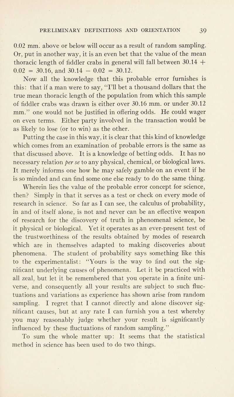 0.02 mm. above or below will occur as a result of random sampling. Or, put in another way, it is an even bet that the value of the mean thoracic length of fiddler crabs in general will fall between 30.14 + 0.02 = 30.16, and 30.14 - 0.02 - 30.12. Now all the knowledge that this probable error furnishes is this: that if a man were to say, “141 bet a thousand dollars that the true mean thoracic length of the population from which this sample of fiddler crabs was drawn is either over 30.16 mm. or under 30.12 mm.” one would not be justified in offering odds. He could wager on even terms. Either party involved in the transaction would be as likely to lose (or to win) as the other. Putting the case in this way, it is clear that this kind of knowledge which comes from an examination of probable errors is the same as that discussed above. It is a knowledge of betting odds. It has no necessary relation per se to any physical, chemical, or biological laws. It merely informs one how he may safely gamble on an event if he is so minded and can find some one else ready to do the same thing. Wherein lies the value of the probable error concept for science, then? Simply in that it serves as a test or check on every mode of research in science. So far as I can see, the calculus of probability, in and of itself alone, is not and never can be an effective weapon of research for the discovery of truth in phenomenal science, be it physical or biological. Yet it operates as an ever-present test of the trustworthiness of the results obtained by modes of research which are in themselves adapted to making discoveries about phenomena. The student of probability says something like this to the experimentalist: “Yours is the way to find out the sig- nificant underlying causes of phenomena. Let it be practiced with all zeal, but let it be remembered that you operate in a finite uni- verse, and consequently all your results are subject to such fluc- tuations and variations as experience has shown arise from random sampling. I regret that I cannot directly and alone discover sig- nificant causes, but at any rate I can furnish you a test whereby you may reasonably judge whether your result is significantly influenced by these fluctuations of random sampling.” To sum the whole matter up: It seems that the statistical method in science has been used to do two things.
