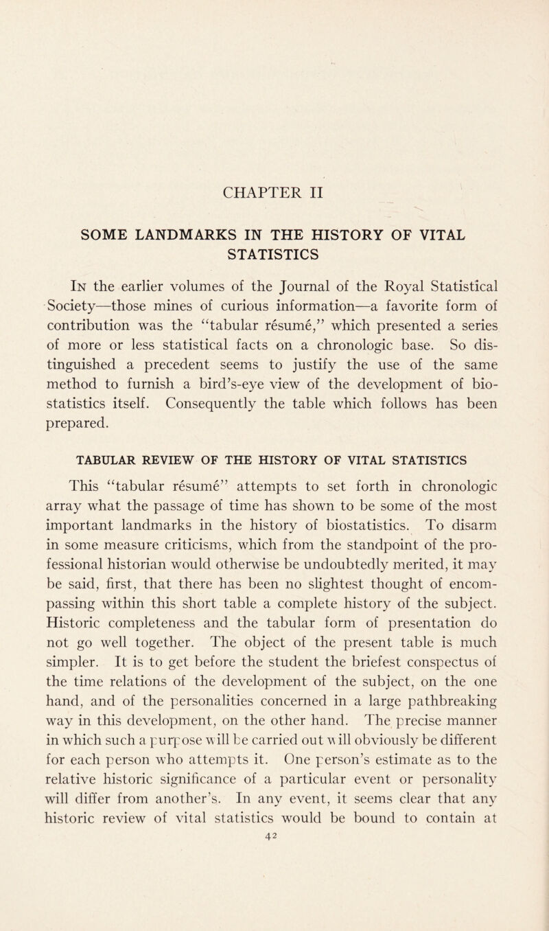 CHAPTER II SOME LANDMARKS IN THE HISTORY OF VITAL STATISTICS In the earlier volumes of the Journal of the Royal Statistical Society—those mines of curious information—a favorite form of contribution was the “tabular resume/’ which presented a series of more or less statistical facts on a chronologic base. So dis- tinguished a precedent seems to justify the use of the same method to furnish a bird’s-eye view of the development of bio- statistics itself. Consequently the table which follows has been prepared. TABULAR REVIEW OF THE HISTORY OF VITAL STATISTICS This “tabular resume” attempts to set forth in chronologic array what the passage of time has shown to be some of the most important landmarks in the history of biostatistics. To disarm in some measure criticisms, which from the standpoint of the pro- fessional historian would otherwise be undoubtedly merited, it may be said, first, that there has been no slightest thought of encom- passing within this short table a complete history of the subject. Historic completeness and the tabular form of presentation do not go well together. The object of the present table is much simpler. It is to get before the student the briefest conspectus of the time relations of the development of the subject, on the one hand, and of the personalities concerned in a large pathbreaking way in this development, on the other hand. The precise manner in which such a purpose will be carried out w ill obviously be different for each person who attempts it. One person’s estimate as to the relative historic significance of a particular event or personality will differ from another’s. In any event, it seems clear that any historic review of vital statistics would be bound to contain at