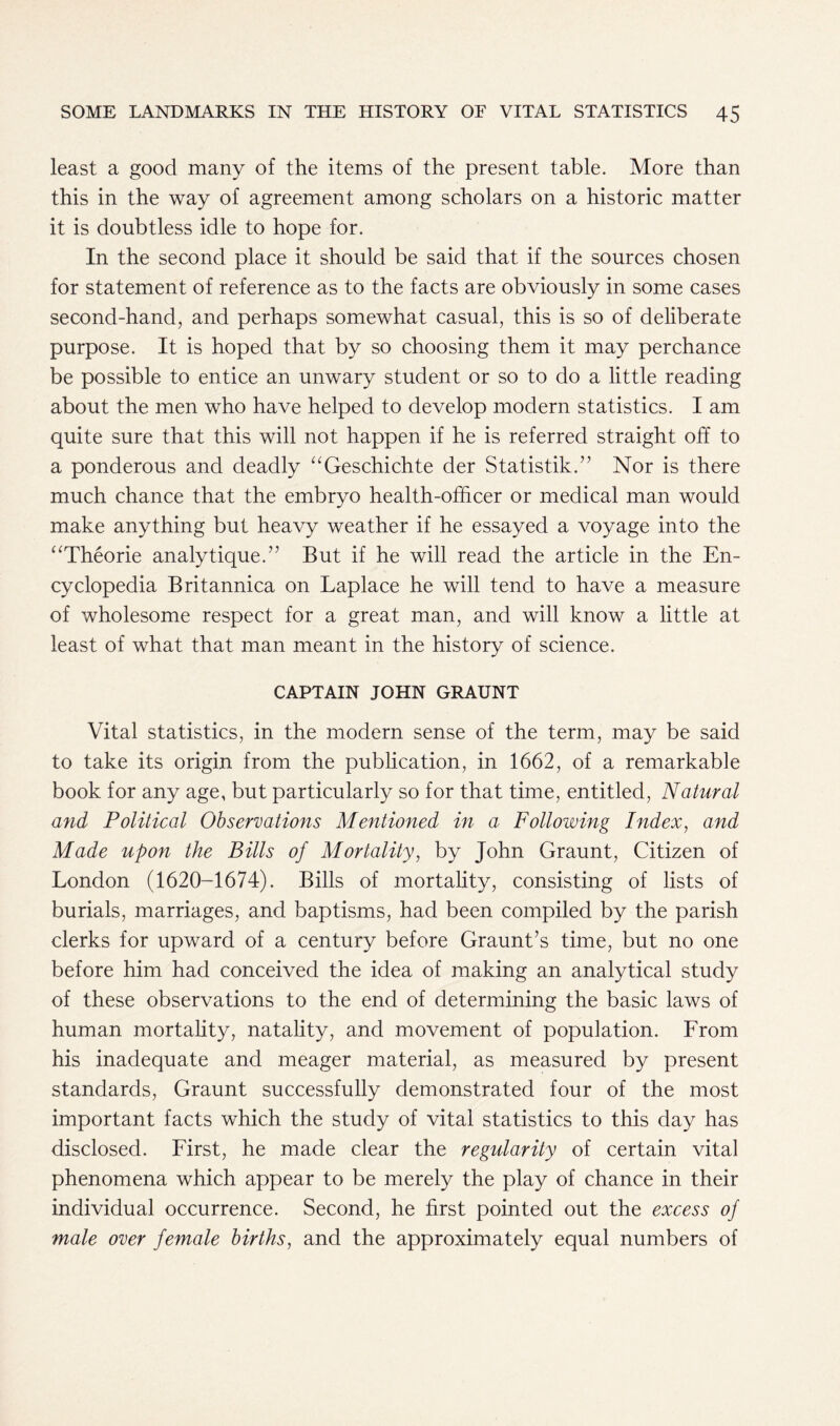 least a good many of the items of the present table. More than this in the way of agreement among scholars on a historic matter it is doubtless idle to hope for. In the second place it should be said that if the sources chosen for statement of reference as to the facts are obviously in some cases second-hand, and perhaps somewhat casual, this is so of deliberate purpose. It is hoped that by so choosing them it may perchance be possible to entice an unwary student or so to do a little reading about the men who have helped to develop modern statistics. I am quite sure that this will not happen if he is referred straight off to a ponderous and deadly “Geschichte der Statistik.” Nor is there much chance that the embryo health-officer or medical man would make anything but heavy weather if he essayed a voyage into the “Theorie analytique.” But if he will read the article in the En- cyclopedia Britannica on Laplace he will tend to have a measure of wholesome respect for a great man, and will know a little at least of what that man meant in the history of science. CAPTAIN JOHN GRAUNT Vital statistics, in the modern sense of the term, may be said to take its origin from the publication, in 1662, of a remarkable book for any age, but particularly so for that time, entitled, Natural and Political Observations Mentioned in a Following Index, and Made upon the Bills of Mortality, by John Graunt, Citizen of London (1620-1674). Bills of mortality, consisting of lists of burials, marriages, and baptisms, had been compiled by the parish clerks for upward of a century before Graunt’s time, but no one before him had conceived the idea of making an analytical study of these observations to the end of determining the basic laws of human mortality, natality, and movement of population. From his inadequate and meager material, as measured by present standards, Graunt successfully demonstrated four of the most important facts which the study of vital statistics to this day has disclosed. First, he made clear the regularity of certain vital phenomena which appear to be merely the play of chance in their individual occurrence. Second, he first pointed out the excess of male over female births, and the approximately equal numbers of