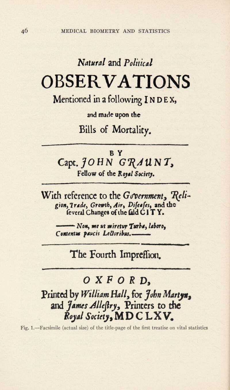 Natural and Political OBSERVATIONS Mentioned in a following INDEX, and made upon the Bills of Mortality. B Y Capt.jOHN G^AUNT, Fellow of the Royal Society. With reference to the Government} 7[eli- gion,lrade, Growth, Air, Difeafes, and the fevcral Change# of the Odd CITY. ■ Non, me ut miretur Turba, laboro9 Contentm faucis LeQoribm The Fourth Impreflion. OXFORD, Printed by William Hall, for John Marty*$ and James Allejlry, Printers to the Royal Society, M D C LX V, Fig. 1.—Facsimile (actual size) of the title-page of the first treatise on vital st