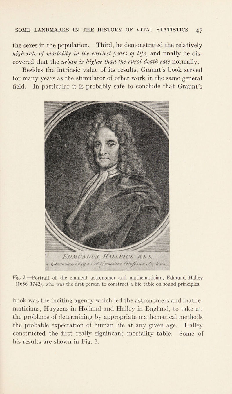 the sexes in the population. Third, he demonstrated the relatively high rate of mortality in the earliest years of life, and finally he dis- covered that the urban is higher than the rural death-rate normally. Besides the intrinsic value of its results, Graunt’s book served for many years as the stimulator of other work in the same general field. In particular it is probably safe to conclude that Graunt’s Fig. 2.—Portrait of the eminent astronomer and mathematician, Edmund Halley (1656-1742), who was the first person to construct a life table on sound principles. book was the inciting agency which led the astronomers and mathe- maticians, Huygens in Holland and Halley in England, to take up the problems of determining by appropriate mathematical methods the probable expectation of human life at any given age. Halley constructed the first really significant mortality table. Some of his results are shown in Fig. 3.