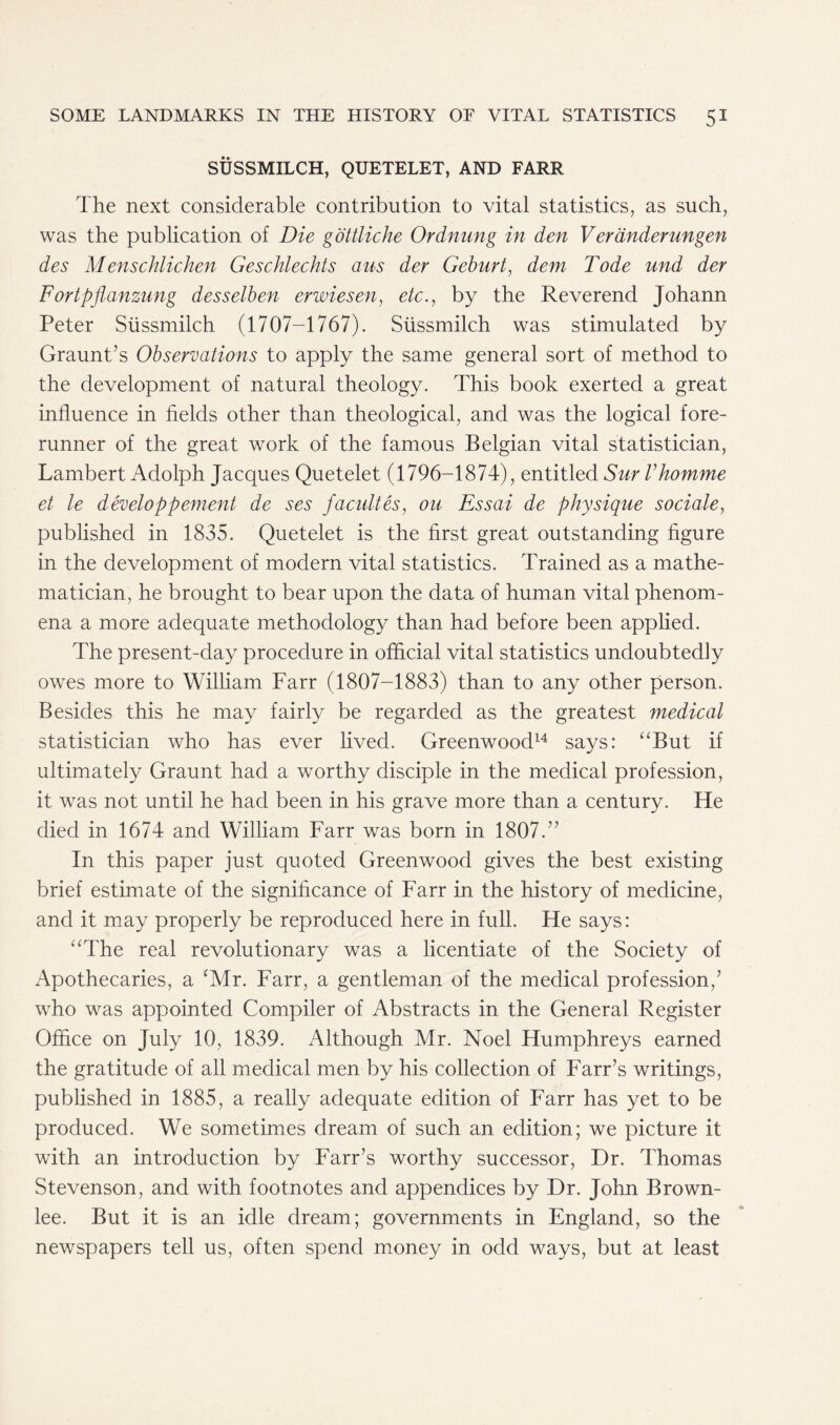 SUSSMILCH, QUETELET, AND FARR The next considerable contribution to vital statistics, as such, was the publication of Die gottliche Ordnung in den Veranderungen des Menschlichen Geschlechts am der Geburt, dem Tode und der Fortpflanzung desselben erwiesen, etc., by the Reverend Johann Peter Siissmilch (1707-1767). Stissmilch was stimulated by Graunt’s Observations to apply the same general sort of method to the development of natural theology. This book exerted a great influence in fields other than theological, and was the logical fore- runner of the great work of the famous Belgian vital statistician, Lambert Adolph Jacques Quetelet (1796-1874), entitled Sur Vhomme et le developpement de ses facultes, on Essai de physique so dale, published in 1835. Quetelet is the first great outstanding figure in the development of modern vital statistics. Trained as a mathe- matician, he brought to bear upon the data of human vital phenom- ena a more adequate methodology than had before been applied. The present-day procedure in official vital statistics undoubtedly owes more to William Farr (1807-1883) than to any other person. Besides this he may fairly be regarded as the greatest medical statistician who has ever lived. Greenwood14 says: “But if ultimately Graunt had a worthy disciple in the medical profession, it was not until he had been in his grave more than a century. He died in 1674 and William Farr was born in 1807.” In this paper just quoted Greenwood gives the best existing brief estimate of the significance of Farr in the history of medicine, and it may properly be reproduced here in full. He says: “The real revolutionary was a licentiate of the Society of Apothecaries, a (Mr. Farr, a gentleman of the medical profession,’ who was appointed Compiler of Abstracts in the General Register Office on July 10, 1839. Although Mr. Noel Humphreys earned the gratitude of all medical men by his collection of Farr’s writings, published in 1885, a really adequate edition of Farr has yet to be produced. We sometimes dream of such an edition; we picture it with an introduction by Farr’s worthy successor, Dr. Thomas Stevenson, and with footnotes and appendices by Dr. John Brown- lee. But it is an idle dream; governments in England, so the newspapers tell us, often spend money in odd ways, but at least