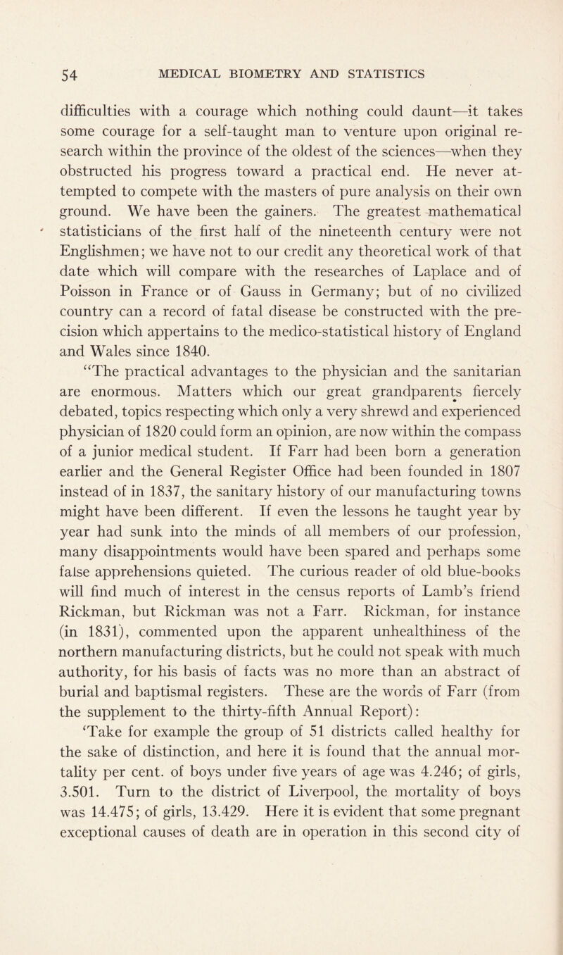 difficulties with a courage which nothing could daunt-—it takes some courage for a self-taught man to venture upon original re- search within the province of the oldest of the sciences—when they obstructed his progress toward a practical end. He never at- tempted to compete with the masters of pure analysis on their own ground. We have been the gainers. The greatest mathematical statisticians of the first half of the nineteenth century were not Englishmen; we have not to our credit any theoretical work of that date which will compare with the researches of Laplace and of Poisson in France or of Gauss in Germany; but of no civilized country can a record of fatal disease be constructed with the pre- cision which appertains to the medico-statistical history of England and Wales since 1840. “The practical advantages to the physician and the sanitarian are enormous. Matters which our great grandparents fiercely debated, topics respecting which only a very shrewd and experienced physician of 1820 could form an opinion, are now within the compass of a junior medical student. If Farr had been born a generation earlier and the General Register Office had been founded in 1807 instead of in 1837, the sanitary history of our manufacturing towns might have been different. If even the lessons he taught year by year had sunk into the minds of all members of our profession, many disappointments would have been spared and perhaps some false apprehensions quieted. The curious reader of old blue-books will find much of interest in the census reports of Lamb’s friend Rickman, but Rickman was not a Farr. Rickman, for instance (in 1831), commented upon the apparent unhealthiness of the northern manufacturing districts, but he could not speak with much authority, for his basis of facts was no more than an abstract of burial and baptismal registers. These are the words of Farr (from the supplement to the thirty-fifth Annual Report): ‘Take for example the group of 51 districts called healthy for the sake of distinction, and here it is found that the annual mor- tality per cent, of boys under five years of age was 4.246; of girls, 3.501. Turn to the district of Liverpool, the mortality of boys was 14.475; of girls, 13.429. Here it is evident that some pregnant exceptional causes of death are in operation in this second city of