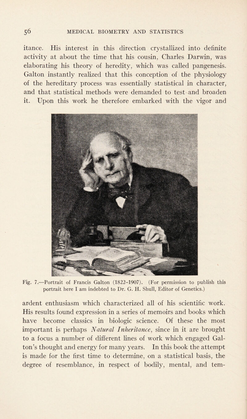 itance. His interest in this direction crystallized into definite activity at about the time that his cousin, Charles Darwin, was elaborating his theory of heredity, which was called pangenesis. Galton instantly realized that this conception of the physiology of the hereditary process was essentially statistical in character, and that statistical methods were demanded to test and broaden it. Upon this work he therefore embarked with the vigor and Fig. 7.—Portrait of Francis Galton (1822-1907). (For permission to publish this portrait here I am indebted to Dr. G. H. Shull, Editor of Genetics.) ardent enthusiasm which characterized all of his scientific work. His results found expression in a series of memoirs and books which have become classics in biologic science. Of these the most important is perhaps Natural Inheritance, since in it are brought to a focus a number of different lines of work which engaged Gal- ton’s thought and energy for many years. In this book the attempt is made for the first time to determine, on a statistical basis, the degree of resemblance, in respect of bodily, mental, and tern-