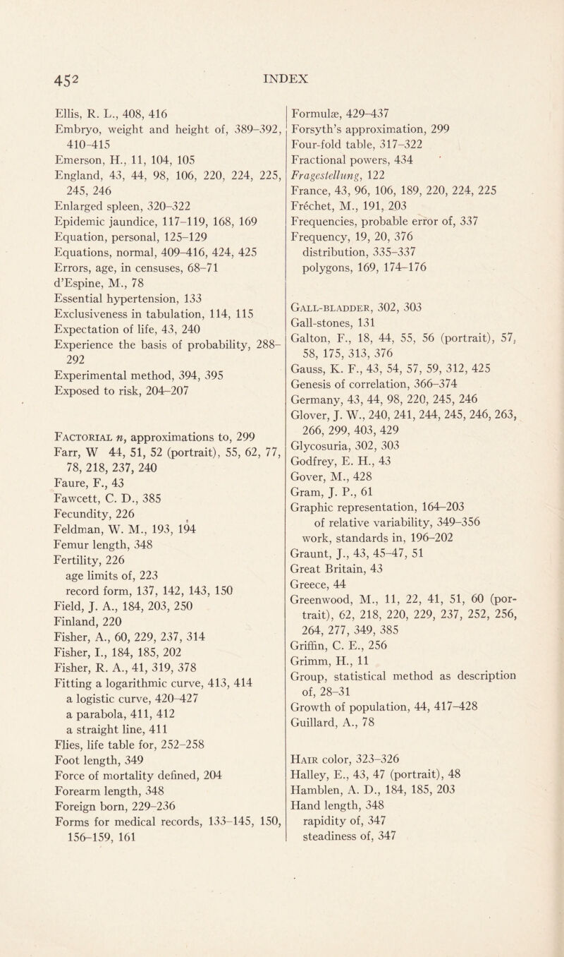Ellis, R. L., 408, 416 Embryo, weight and height of, 389-392, 410-415 Emerson, H., 11, 104, 105 England, 43, 44, 98, 106, 220, 224, 225, 245, 246 Enlarged spleen, 320-322 Epidemic jaundice, 117-119, 168, 169 Equation, personal, 125-129 Equations, normal, 409-416, 424, 425 Errors, age, in censuses, 68-71 d’Espine, M., 78 Essential hypertension, 133 Exclusiveness in tabulation, 114, 115 Expectation of life, 43, 240 Experience the basis of probability, 288- 292 Experimental method, 394, 395 Exposed to risk, 204-207 Factorial n, approximations to, 299 Farr, W 44, 51, 52 (portrait), 55, 62, 77, 78, 218, 237, 240 Faure, F., 43 Fawcett, C. D., 385 Fecundity, 226 Feldman, W. M., 193, 194 Femur length, 348 Fertility, 226 age limits of, 223 record form, 137, 142, 143, 150 Field, J. A., 184, 203, 250 Finland, 220 Fisher, A., 60, 229, 237, 314 Fisher, I., 184, 185, 202 Fisher, R. A., 41, 319, 378 Fitting a logarithmic curve, 413, 414 a logistic curve, 420-427 a parabola, 411, 412 a straight line, 411 Flies, life table for, 252-258 Foot length, 349 Force of mortality defined, 204 Forearm length, 348 Foreign born, 229-236 Forms for medical records, 133-145, 150, 156-159, 161 Formulae, 429-437 Forsyth’s approximation, 299 Four-fold table, 317-322 Fractional powers, 434 Fragestellung, 122 France, 43, 96, 106, 189, 220, 224, 225 Frechet, M., 191, 203 Frequencies, probable error of, 337 Frequency, 19, 20, 376 distribution, 335-337 polygons, 169, 174-176 Gall-bladder, 302, 303 Gall-stones, 131 Galton, F., 18, 44, 55, 56 (portrait), 57, 58, 175, 313, 376 Gauss, K. F., 43, 54, 57, 59, 312, 425 Genesis of correlation, 366-374 Germany, 43, 44, 98, 220, 245, 246 Glover, J. W., 240, 241, 244, 245, 246, 263, 266, 299, 403, 429 Glycosuria, 302, 303 Godfrey, E. H., 43 Gover, M., 428 Gram, J. P., 61 Graphic representation, 164-203 of relative variability, 349-356 work, standards in, 196-202 Graunt, J., 43, 45-47, 51 Great Britain, 43 Greece, 44 Greenwood, M., 11, 22, 41, 51, 60 (por- trait), 62, 218, 220, 229, 237, 252, 256, 264, 277, 349, 385 Griffin, C. E., 256 Grimm, H., 11 Group, statistical method as description of, 28-31 Growth of population, 44, 417-428 Guillard, A., 78 Hair color, 323-326 Halley, E., 43, 47 (portrait), 48 Hamblen, A. D., 184, 185, 203 Hand length, 348 rapidity of, 347 steadiness of, 347