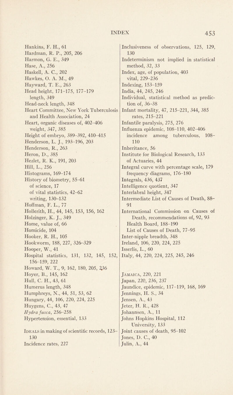 Hankins, F. H., 61 Hardman, R. P., 205, 206 Harmon, G. E., 349 Hase, A., 256 Haskell, A. C., 202 Hawkes, O. A. M., 49 Hayward, T. E., 263 Head height, 171-175, 177-179 length, 349 Head-neck length, 348 Heart Committee, New York Tuberculosis and Health Association, 24 Heart, organic diseases of, 402-406 weight, 347, 385 Height of embryo, 389-392, 410-415 Henderson, L. J., 193-196, 203 Henderson, R., 263 Heron, D., 385 Hezlet, R. K., 191, 203 Hill, L., 256 Histograms, 169-174 History of biometry, 55-61 of science, 17 of vital statistics, 42-62 writing, 130-132 Hoffman, F. L., 77 Hollerith, H., 44, 145, 153, 156, 162 Holzinger, K. J., 349 Home, value of, 66 Homicide, 104 Hooker, R. H., 105 Hookworm, 188, 227, 326-329 Hooper, W., 41 Hospital statistics, 131, 132, 145, 152, 156-159, 222 Howard, W. T., 9, 162, 180, 205, 2,36 Hoyer, B., 145, 162 Hull, C. H., 43, 61 Humerus length, 348 Humphreys, N., 44, 51, 53, 62 Hungary, 44, 106, 220, 224, 225 Huygens, C., 43, 47 Hydra fusca, 256-258 Hypertension, essential, 133 Ideals in making of scientific records, 123— 130 Incidence rates, 227 Inclusiveness of observations, 125, 129, 130 Indeterminism not implied in statistical method, 32, 33 Index, age, of population, 403 vital, 229-236 Indexing, 153-159 India, 44, 245, 246 Individual, statistical method as predic- tion of, 36-38 Infant mortality, 47, 215-221, 344, 385 rates, 215-221 Infantile paralysis, 275, 276 Influenza epidemic, 108-110, 402-406 incidence among tuberculous, 108- 110 Inheritance, 56 Institute for Biological Research, 133 of Actuaries, 44 Integral curve with percentage scale, 179 frequency diagrams, 176-180 Integrals, 436, 437 Intelligence quotient, 347 Interlabral height, 347 Intermediate List of Causes of Death, 88- 91 International Commission on Causes of Death, recommendations of, 92, 93 Health Board, 188-190 List of Causes of Death, 77-95 Inter-nipple breadth, 348 Ireland, 106, 220, 224, 225 Isserlis, L., 60 Italy, 44, 220, 224, 225, 245, 246 Jamaica, 220, 221 Japan, 220, 236, 237 Jaundice, epidemic, 117-119, 168, 169 Jennings, H. S., 34 Jensen, A., 43 Jeter, H. R., 428 Johannsen, A., 11 Johns Hopkins Hospital, 112 University, 133 Joint causes of death, 95-102 Jones, D. C., 40 Julin, A., 44