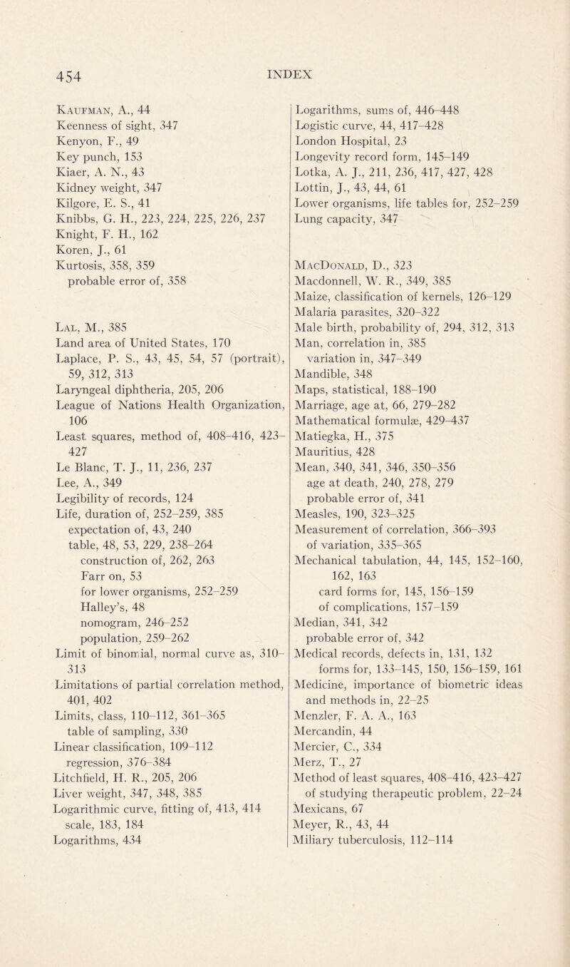 Kaufman, A., 44 Keenness of sight, 347 Kenyon, F., 49 Key punch, 153 Kiaer, A. N., 43 Kidney weight, 347 Kilgore, E. S., 41 Knibbs, G. H., 223, 224, 225, 226, 237 Knight, F. H., 162 Koren, J., 61 Kurtosis, 358, 359 probable error of, 358 Lal, M., 385 Land area of United States, 170 Laplace, P. S., 43, 45, 54, 57 (portrait), 59, 312, 313 Laryngeal diphtheria, 205, 206 League of Nations Health Organization, 106 Least squares, method of, 408-416, 423- 427 Le Blanc, T. J., 11, 236, 237 Lee, A., 349 Legibility of records, 124 Life, duration of, 252-259, 385 expectation of, 43, 240 table, 48, 53, 229, 238-264 construction of, 262, 263 Farr on, 53 for lower organisms, 252-259 Halley’s, 48 nomogram, 246-252 population, 259-262 Limit of binomial, normal curve as, 310- 313 Limitations of partial correlation method, 401, 402 Limits, class, 110-112, 361-365 table of sampling, 330 Linear classification, 109-112 regression, 376-384 Litchfield, H. R., 205, 206 Liver weight, 347, 348, 385 Logarithmic curve, fitting of, 413, 414 scale, 183, 184 Logarithms, 434 Logarithms, sums of, 446-448 Logistic curve, 44, 417-428 London Hospital, 23 Longevity record form, 145-149 Lotka, A. j., 211, 236, 417, 427, 428 Lottin, J., 43, 44, 61 Lower organisms, life tables for, 252-259 Lung capacity, 347 MacDonald, D., 323 Macdonnell, W. R., 349, 385 Maize, classification of kernels, 126-129 Malaria parasites, 320-322 Male birth, probability of, 294, 312, 313 Man, correlation in, 385 variation in, 347-349 Mandible, 348 Maps, statistical, 188-190 Marriage, age at, 66, 279-282 Mathematical formulae, 429-437 Matiegka, H., 375 Mauritius, 428 Mean, 340, 341, 346, 350-356 age at death, 240, 278, 279 probable error of, 341 Measles, 190, 323-325 Measurement of correlation, 366-393 of variation, 335-365 Mechanical tabulation, 44, 145, 152-160, 162, 163 card forms for, 145, 156-159 of complications, 157-159 Median, 341, 342 probable error of, 342 Medical records, defects in, 131, 132 forms for, 133-145, 150, 156-159, 161 Medicine, importance of biometric ideas and methods in, 22-25 Menzler, F. A. A., 163 Mercandin, 44 Mercier, C., 334 Merz, T., 27 Method of least squares, 408-416, 423-427 of studying therapeutic problem, 22-24 Mexicans, 67 Meyer, R., 43, 44 Miliary tuberculosis, 112-114