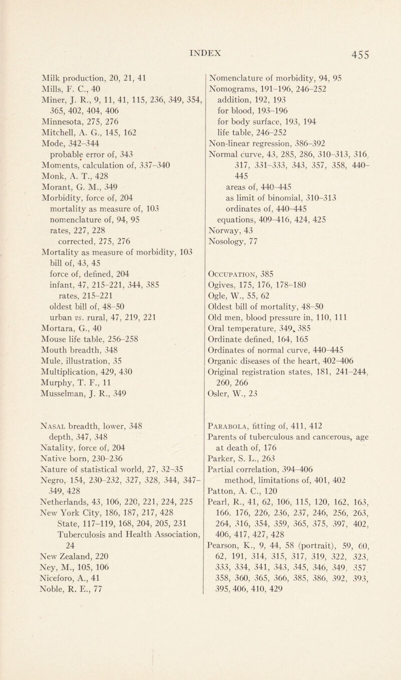 Milk production, 20, 21, 41 Mills, F. C., 40 Miner, J. R., 9, 11, 41, 115, 236, 349, 354, 365, 402, 404, 406 Minnesota, 275, 276 Mitchell, A. G., 145, 162 Mode, 342-344 probable error of, 343 Moments, calculation of, 337-340 Monk, A. T., 428 Morant, G. M., 349 Morbidity, force of, 204 mortality as measure of, 103 nomenclature of, 94, 95 rates, 227, 228 corrected, 275, 276 Mortality as measure of morbidity, 103 bill of, 43, 45 force of, defined, 204 infant, 47, 215-221, 344, 385 rates, 215-221 oldest bill of, 48-50 urban vs. rural, 47, 219, 221 Mortara, G., 40 Mouse life table, 256-258 Mouth breadth, 348 Mule, illustration, 35 Multiplication, 429, 430 Murphy, T. F., 11 Musselman, J. R., 349 Nasal breadth, lower, 348 depth, 347, 348 Natality, force of, 204 Native born, 230-236 Nature of statistical world, 27, 32-35 Negro, 154, 230-232, 327, 328, 344, 347- 349, 428 Netherlands, 43, 106, 220, 221, 224, 225 New York City, 186, 187, 217, 428 State, 117-119, 168, 204, 205, 231 Tuberculosis and Health Association, 24 New Zealand, 220 Ney, M., 105, 106 Niceforo, A., 41 Noble, R. E., 77 Nomenclature of morbidity, 94, 95 Nomograms, 191-196, 246-252 addition, 192, 193 for blood, 193-196 for body surface, 193, 194 life table, 246-252 Non-linear regression, 386-392 Normal curve, 43, 285, 286, 310-313, 316, 317, 331-333, 343, 357, 358, 440- 445 areas of, 440-445 as limit of binomial, 310-313 ordinates of, 440-445 equations, 409-416, 424, 425 Norway, 43 Nosology, 77 Occupation, 385 Ogives, 175, 176, 178-180 Ogle, W., 55, 62 Oldest bill of mortality, 48-50 Old men, blood pressure in, 110, 111 Oral temperature, 349v 385 Ordinate defined, 164, 165 Ordinates of normal curve, 440-445 Organic diseases of the heart, 402-406 Original registration states, 181, 241-244, 260, 266 Osier, W., 23 Parabola, fitting of, 411, 412 Parents of tuberculous and cancerous, age at death of, 176 Parker, S. L., 263 Partial correlation, 394-406 method, limitations of, 401, 402 Patton, A. C., 120 Pearl, R., 41, 62, 106, 115, 120, 162, 163, 166. 176, 226, 236, 237, 246, 256, 263, 264, 316, 354, 359, 365, 375, 397, 402, 406, 417, 427, 428 Pearson, K., 9, 44, 58 (portrait), 59, 60, 62, 191, 314, 315, 317, 319, 322, 323, 333, 334, 341, 343, 345, 346, 349, 357 358, 360, 365, 366, 385, 386, 392, 393, 395,406, 410, 429