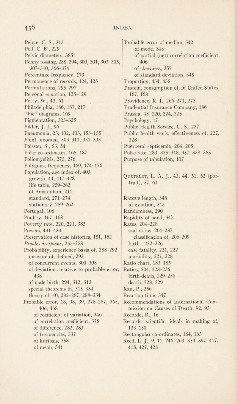 301, 303-305, Probable error of median, 342 of mode, 343 of partial (net) correlation coefficient, 406 of skewness, 357 of standard deviation, 345 Proportion, 434, 435 Protein, consumption of, in United States, 167, 168 Providence, R. I., 266-271, 273 Prudential Insurance Company, 186 Prussia, 43; 220, 224, 225 Psychology, 17 Public Health Service, U. S., 227 Public health work, effectiveness of, 227, 228 Puerperal septicemia, 204, 205 Pulse rate, 283, 335-348, 357, 358, 385 Purpose of tabulation, 107 Peirce, C. S., 313 Pell, C. E., 229 Pelvic diameters, 385 Penny tossing, 288-294, 300, 307-310, 366-374 Percentage frequency, 179 Permanence of records, 124, 125 Permutations, 295-297 Personal equation, 125-129 Petty, W., 43, 61 Philadelphia, 186, 187, 217 ‘Tie” diagrams, 169 Pigmentation, 323-325 Pikler, J. J, 96 Pneumonia, 23, 102, 103, 153-155 Point binomial, 303-311, 331-333 Poisson, S., 53, 54 Polar co-ordinates, 165, 187 Poliomyelitis, 275, 276 Polygons, frequency, 169, 174-176 Population, age index of, 403 growth, 44, 417-428 life table, 259-262 of Amsterdam, 2,11 standard, 271-274 stationary, 259-262 Portugal, 106 Poultry, 167, 168 Poverty rate, 220, 221, 385 Powers, 431-433 Preservation of case histories, 151, 152 Pro ales decipiens, 255-258 Probability, experience basis of, 288-292 measure of, defined, 292 of concurrent events, 300-303 of deviations relative to probable error, 438 of male birth, 294, 312, 313 special theorems in, 315-334 theory of, 40, 282-287, 288-334 Probable error, 18, 38, 39, 278-287, 363, 406, 438 of coefficient of variation, 346 of correlation coefficient, 378 of difference, 282, 283 of frequencies, 337 of kurtosis, 358 of mean, 341 Quetelet, L. A. J., 43, 44, 51, 52 (por- trait), 57, 61 Radius length, 348 of gyration, 345 Randomness, 290 Rapidity of hand, 347 Rates, 204-228 and ratios, 204-237 classification of, 206-209 birth-, 222-226 case fatality, 221, 222 morbidity, 227, 228 Ratio chart, 183-185 Ratios, 204, 228-236 birth-death, 229-236 death, 228, 229 Rau, P., 256 Reaction time, 347 Recommendations of International Com- mission on Causes of Death, 92,.93 Recorde, R., 16 Records, scientific, ideals in making of, 123-130 Rectangular co-ordinates, 164, 165 Reed, L. J., 9, 11, 246, 263, 359, 397, 417, 418, 427, 428