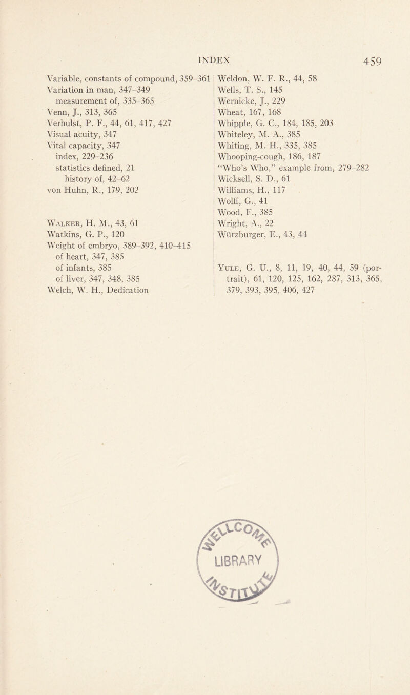 Variable, constants of compound, 359-361 Variation in man, 347-349 measurement of, 335-365 Venn, J., 313, 365 Verhulst, P. F., 44, 61, 417, 427 Visual acuity, 347 Vital capacity, 347 index, 229-236 statistics defined, 21 history of, 42-62 von Huhn, R., 179, 202 Walker, H. M., 43, 61 Watkins, G. P., 120 Weight of embryo, 389-392, 410-415 of heart, 347, 385 of infants, 385 of liver, 347, 348, 385 Welch, W. H., Dedication Weldon, W. F. R., 44, 58 Wells, T. S., 145 Wernicke, J., 229 Wheat, 167, 168 Whipple, G. C., 184, 185, 203 Whiteley, M. A., 385 Whiting, M. H., 335, 385 Whooping-cough, 186, 187 “Who’s Who,” example from, 279-282 Wicksell, S. D., 61 Williams, H., 117 Wolff, G., 41 Wood, F., 385 Wright, A., 22 Wurzburger, E., 43, 44 Yule, G. U., 8, 11, 19, 40, 44, 59 (por- trait), 61, 120, 125, 162, 287, 313, 365, 379, 393, 395, 406, 427
